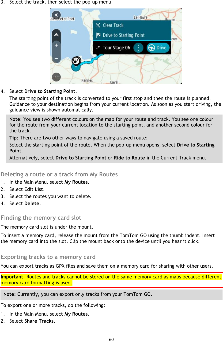 60    3. Select the track, then select the pop-up menu.  4. Select Drive to Starting Point. The starting point of the track is converted to your first stop and then the route is planned. Guidance to your destination begins from your current location. As soon as you start driving, the guidance view is shown automatically. Note: You see two different colours on the map for your route and track. You see one colour for the route from your current location to the starting point, and another second colour for the track.   Tip: There are two other ways to navigate using a saved route: Select the starting point of the route. When the pop-up menu opens, select Drive to Starting Point. Alternatively, select Drive to Starting Point or Ride to Route in the Current Track menu.  Deleting a route or a track from My Routes 1. In the Main Menu, select My Routes. 2. Select Edit List. 3. Select the routes you want to delete. 4. Select Delete.  Finding the memory card slot The memory card slot is under the mount. To insert a memory card, release the mount from the TomTom GO using the thumb indent. Insert the memory card into the slot. Clip the mount back onto the device until you hear it click.  Exporting tracks to a memory card You can export tracks as GPX files and save them on a memory card for sharing with other users. Important: Routes and tracks cannot be stored on the same memory card as maps because different memory card formatting is used. Note: Currently, you can export only tracks from your TomTom GO. To export one or more tracks, do the following: 1. In the Main Menu, select My Routes. 2. Select Share Tracks. 