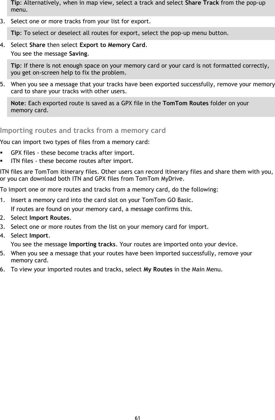 61    Tip: Alternatively, when in map view, select a track and select Share Track from the pop-up menu. 3. Select one or more tracks from your list for export. Tip: To select or deselect all routes for export, select the pop-up menu button. 4. Select Share then select Export to Memory Card. You see the message Saving. Tip: If there is not enough space on your memory card or your card is not formatted correctly, you get on-screen help to fix the problem. 5. When you see a message that your tracks have been exported successfully, remove your memory card to share your tracks with other users. Note: Each exported route is saved as a GPX file in the TomTom Routes folder on your memory card.  Importing routes and tracks from a memory card You can import two types of files from a memory card:  GPX files - these become tracks after import.  ITN files - these become routes after import. ITN files are TomTom itinerary files. Other users can record itinerary files and share them with you, or you can download both ITN and GPX files from TomTom MyDrive. To import one or more routes and tracks from a memory card, do the following: 1. Insert a memory card into the card slot on your TomTom GO Basic. If routes are found on your memory card, a message confirms this. 2. Select Import Routes. 3. Select one or more routes from the list on your memory card for import. 4. Select Import. You see the message Importing tracks. Your routes are imported onto your device. 5. When you see a message that your routes have been imported successfully, remove your memory card. 6. To view your imported routes and tracks, select My Routes in the Main Menu. 