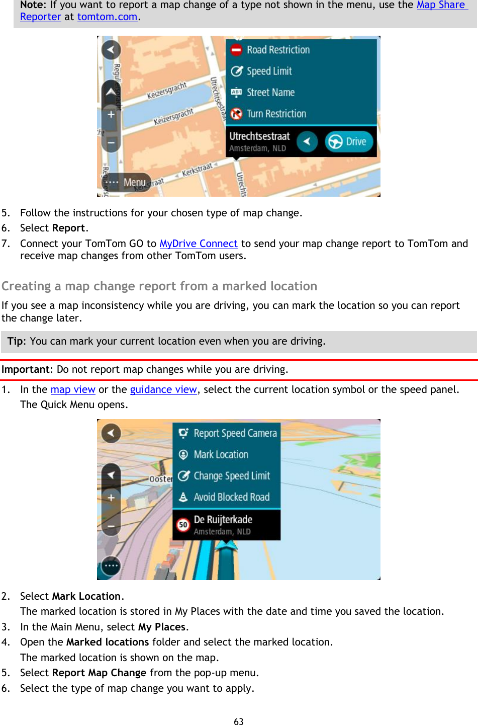 63    Note: If you want to report a map change of a type not shown in the menu, use the Map Share Reporter at tomtom.com.  5. Follow the instructions for your chosen type of map change. 6. Select Report. 7. Connect your TomTom GO to MyDrive Connect to send your map change report to TomTom and receive map changes from other TomTom users.  Creating a map change report from a marked location If you see a map inconsistency while you are driving, you can mark the location so you can report the change later. Tip: You can mark your current location even when you are driving. Important: Do not report map changes while you are driving. 1. In the map view or the guidance view, select the current location symbol or the speed panel. The Quick Menu opens.  2. Select Mark Location. The marked location is stored in My Places with the date and time you saved the location. 3. In the Main Menu, select My Places. 4. Open the Marked locations folder and select the marked location. The marked location is shown on the map. 5. Select Report Map Change from the pop-up menu. 6. Select the type of map change you want to apply. 