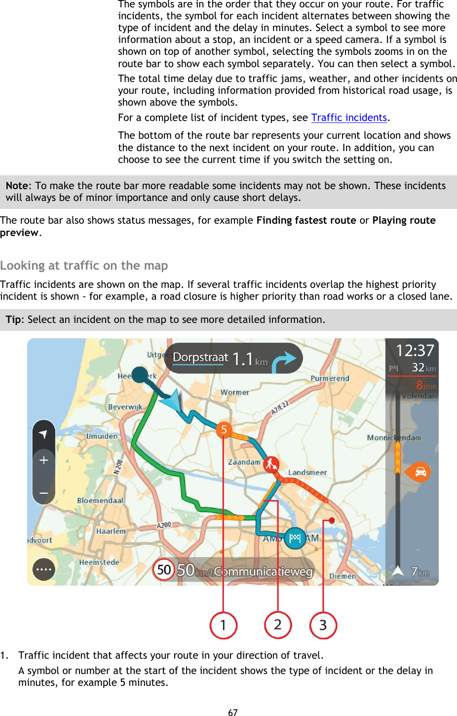 67    The symbols are in the order that they occur on your route. For traffic incidents, the symbol for each incident alternates between showing the type of incident and the delay in minutes. Select a symbol to see more information about a stop, an incident or a speed camera. If a symbol is shown on top of another symbol, selecting the symbols zooms in on the route bar to show each symbol separately. You can then select a symbol. The total time delay due to traffic jams, weather, and other incidents on your route, including information provided from historical road usage, is shown above the symbols. For a complete list of incident types, see Traffic incidents. The bottom of the route bar represents your current location and shows the distance to the next incident on your route. In addition, you can choose to see the current time if you switch the setting on. Note: To make the route bar more readable some incidents may not be shown. These incidents will always be of minor importance and only cause short delays. The route bar also shows status messages, for example Finding fastest route or Playing route preview.  Looking at traffic on the map Traffic incidents are shown on the map. If several traffic incidents overlap the highest priority incident is shown - for example, a road closure is higher priority than road works or a closed lane. Tip: Select an incident on the map to see more detailed information.  1. Traffic incident that affects your route in your direction of travel. A symbol or number at the start of the incident shows the type of incident or the delay in minutes, for example 5 minutes.   