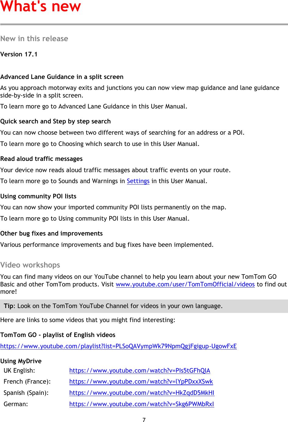 7    New in this release Version 17.1  Advanced Lane Guidance in a split screen As you approach motorway exits and junctions you can now view map guidance and lane guidance side-by-side in a split screen. To learn more go to Advanced Lane Guidance in this User Manual. Quick search and Step by step search You can now choose between two different ways of searching for an address or a POI. To learn more go to Choosing which search to use in this User Manual. Read aloud traffic messages Your device now reads aloud traffic messages about traffic events on your route. To learn more go to Sounds and Warnings in Settings in this User Manual. Using community POI lists You can now show your imported community POI lists permanently on the map. To learn more go to Using community POI lists in this User Manual. Other bug fixes and improvements Various performance improvements and bug fixes have been implemented.  Video workshops You can find many videos on our YouTube channel to help you learn about your new TomTom GO Basic and other TomTom products. Visit www.youtube.com/user/TomTomOfficial/videos to find out more! Tip: Look on the TomTom YouTube Channel for videos in your own language. Here are links to some videos that you might find interesting: TomTom GO - playlist of English videos https://www.youtube.com/playlist?list=PLSoQAVympWk79NpmQgjFgigup-UgowFxE Using MyDrive UK English:  https://www.youtube.com/watch?v=PIs5tGFhQIA French (France):  https://www.youtube.com/watch?v=lYpPDxxXSwk Spanish (Spain):  https://www.youtube.com/watch?v=HkZqdD5MkHI German:  https://www.youtube.com/watch?v=Skg6PWMbRxI What&apos;s new 
