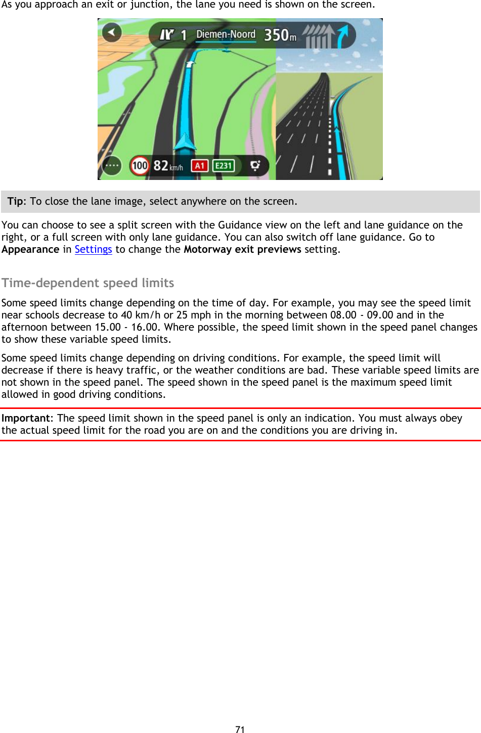 71    As you approach an exit or junction, the lane you need is shown on the screen.  Tip: To close the lane image, select anywhere on the screen. You can choose to see a split screen with the Guidance view on the left and lane guidance on the right, or a full screen with only lane guidance. You can also switch off lane guidance. Go to Appearance in Settings to change the Motorway exit previews setting.  Time-dependent speed limits Some speed limits change depending on the time of day. For example, you may see the speed limit near schools decrease to 40 km/h or 25 mph in the morning between 08.00 - 09.00 and in the afternoon between 15.00 - 16.00. Where possible, the speed limit shown in the speed panel changes to show these variable speed limits. Some speed limits change depending on driving conditions. For example, the speed limit will decrease if there is heavy traffic, or the weather conditions are bad. These variable speed limits are not shown in the speed panel. The speed shown in the speed panel is the maximum speed limit allowed in good driving conditions. Important: The speed limit shown in the speed panel is only an indication. You must always obey the actual speed limit for the road you are on and the conditions you are driving in. 