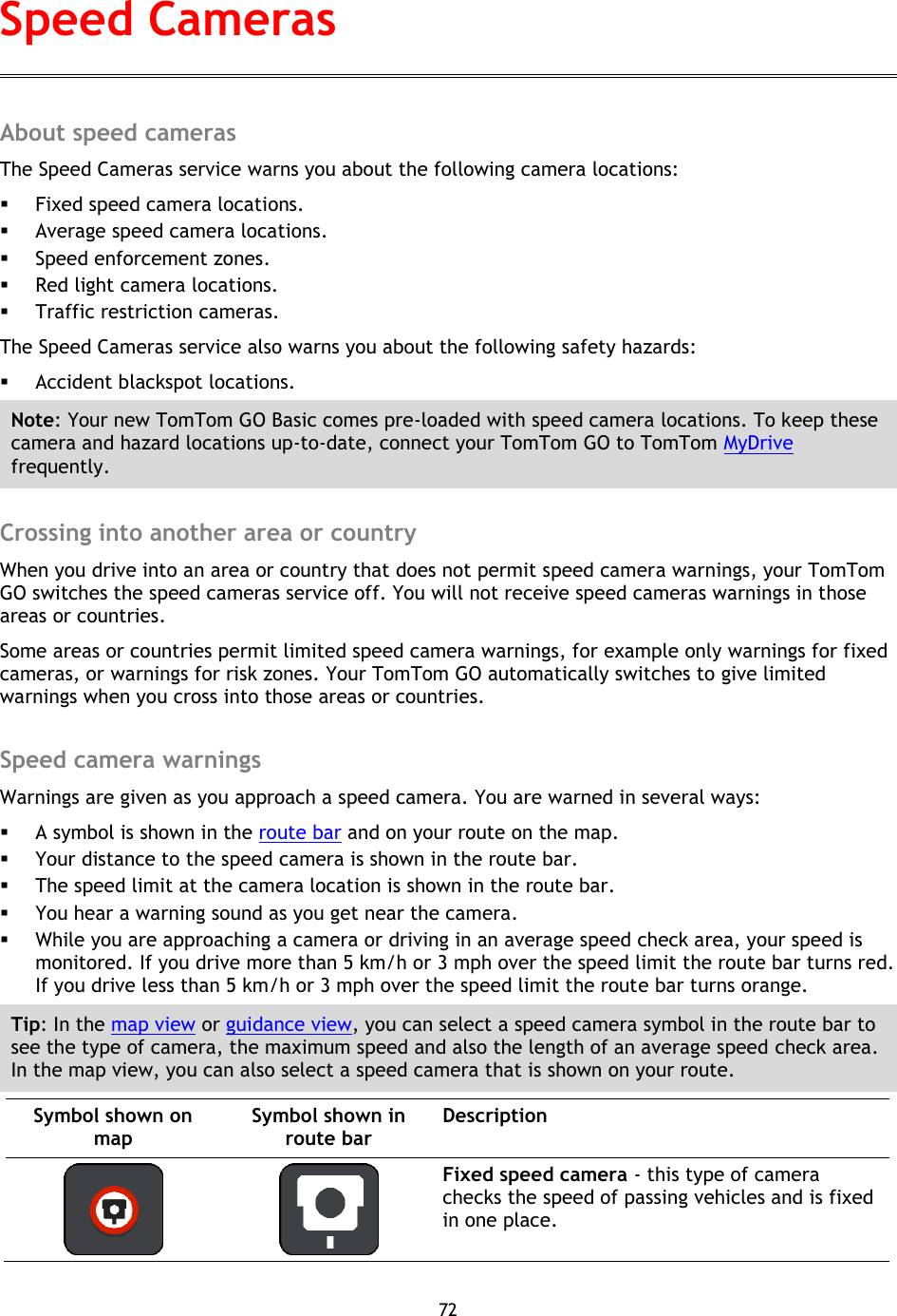 72    About speed cameras The Speed Cameras service warns you about the following camera locations:  Fixed speed camera locations.  Average speed camera locations.  Speed enforcement zones.  Red light camera locations.  Traffic restriction cameras. The Speed Cameras service also warns you about the following safety hazards:  Accident blackspot locations. Note: Your new TomTom GO Basic comes pre-loaded with speed camera locations. To keep these camera and hazard locations up-to-date, connect your TomTom GO to TomTom MyDrive frequently.  Crossing into another area or country When you drive into an area or country that does not permit speed camera warnings, your TomTom GO switches the speed cameras service off. You will not receive speed cameras warnings in those areas or countries. Some areas or countries permit limited speed camera warnings, for example only warnings for fixed cameras, or warnings for risk zones. Your TomTom GO automatically switches to give limited warnings when you cross into those areas or countries.  Speed camera warnings Warnings are given as you approach a speed camera. You are warned in several ways:  A symbol is shown in the route bar and on your route on the map.  Your distance to the speed camera is shown in the route bar.  The speed limit at the camera location is shown in the route bar.  You hear a warning sound as you get near the camera.  While you are approaching a camera or driving in an average speed check area, your speed is monitored. If you drive more than 5 km/h or 3 mph over the speed limit the route bar turns red. If you drive less than 5 km/h or 3 mph over the speed limit the route bar turns orange. Tip: In the map view or guidance view, you can select a speed camera symbol in the route bar to see the type of camera, the maximum speed and also the length of an average speed check area. In the map view, you can also select a speed camera that is shown on your route. Symbol shown on map Symbol shown in route bar Description    Fixed speed camera - this type of camera checks the speed of passing vehicles and is fixed in one place. Speed Cameras 
