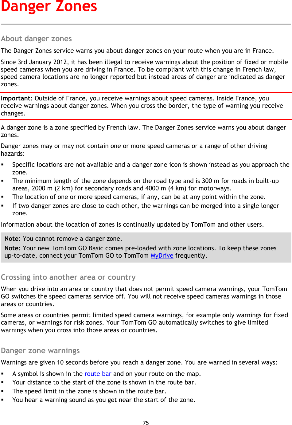 75    About danger zones The Danger Zones service warns you about danger zones on your route when you are in France. Since 3rd January 2012, it has been illegal to receive warnings about the position of fixed or mobile speed cameras when you are driving in France. To be compliant with this change in French law, speed camera locations are no longer reported but instead areas of danger are indicated as danger zones. Important: Outside of France, you receive warnings about speed cameras. Inside France, you receive warnings about danger zones. When you cross the border, the type of warning you receive changes. A danger zone is a zone specified by French law. The Danger Zones service warns you about danger zones. Danger zones may or may not contain one or more speed cameras or a range of other driving hazards:  Specific locations are not available and a danger zone icon is shown instead as you approach the zone.  The minimum length of the zone depends on the road type and is 300 m for roads in built-up areas, 2000 m (2 km) for secondary roads and 4000 m (4 km) for motorways.  The location of one or more speed cameras, if any, can be at any point within the zone.  If two danger zones are close to each other, the warnings can be merged into a single longer zone. Information about the location of zones is continually updated by TomTom and other users.   Note: You cannot remove a danger zone. Note: Your new TomTom GO Basic comes pre-loaded with zone locations. To keep these zones up-to-date, connect your TomTom GO to TomTom MyDrive frequently.  Crossing into another area or country When you drive into an area or country that does not permit speed camera warnings, your TomTom GO switches the speed cameras service off. You will not receive speed cameras warnings in those areas or countries. Some areas or countries permit limited speed camera warnings, for example only warnings for fixed cameras, or warnings for risk zones. Your TomTom GO automatically switches to give limited warnings when you cross into those areas or countries.  Danger zone warnings Warnings are given 10 seconds before you reach a danger zone. You are warned in several ways:  A symbol is shown in the route bar and on your route on the map.  Your distance to the start of the zone is shown in the route bar.  The speed limit in the zone is shown in the route bar.  You hear a warning sound as you get near the start of the zone. Danger Zones 
