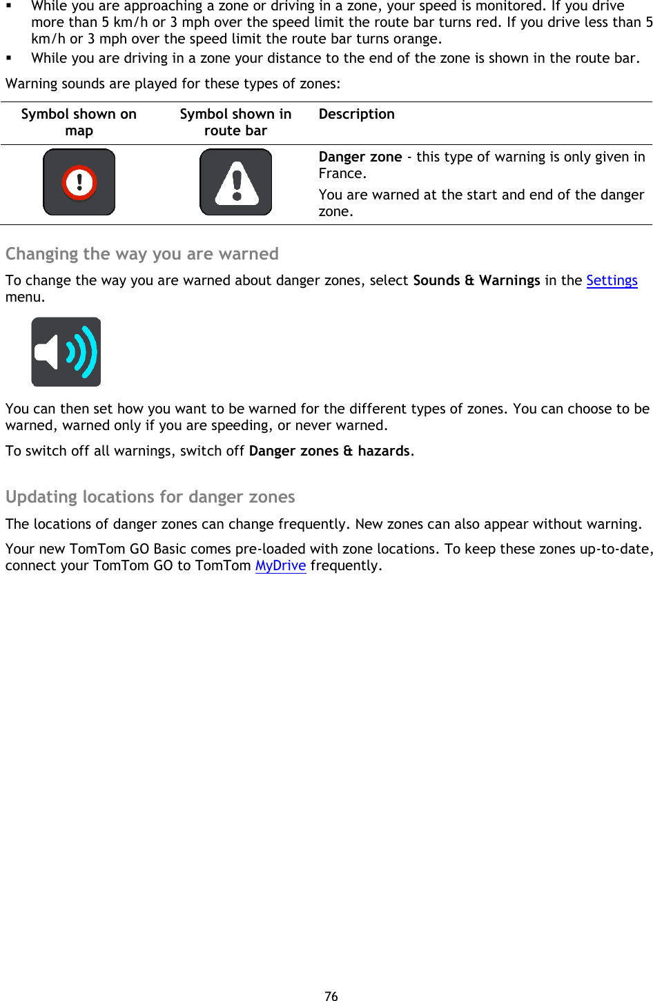76     While you are approaching a zone or driving in a zone, your speed is monitored. If you drive more than 5 km/h or 3 mph over the speed limit the route bar turns red. If you drive less than 5 km/h or 3 mph over the speed limit the route bar turns orange.  While you are driving in a zone your distance to the end of the zone is shown in the route bar. Warning sounds are played for these types of zones: Symbol shown on map Symbol shown in route bar Description    Danger zone - this type of warning is only given in France. You are warned at the start and end of the danger zone.  Changing the way you are warned To change the way you are warned about danger zones, select Sounds &amp; Warnings in the Settings menu.  You can then set how you want to be warned for the different types of zones. You can choose to be warned, warned only if you are speeding, or never warned. To switch off all warnings, switch off Danger zones &amp; hazards.  Updating locations for danger zones The locations of danger zones can change frequently. New zones can also appear without warning. Your new TomTom GO Basic comes pre-loaded with zone locations. To keep these zones up-to-date, connect your TomTom GO to TomTom MyDrive frequently.  