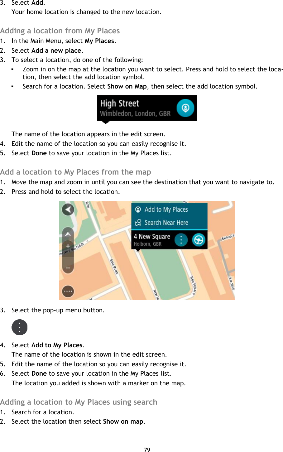 79    3. Select Add. Your home location is changed to the new location.  Adding a location from My Places 1. In the Main Menu, select My Places. 2. Select Add a new place. 3. To select a location, do one of the following:  Zoom in on the map at the location you want to select. Press and hold to select the loca-tion, then select the add location symbol.  Search for a location. Select Show on Map, then select the add location symbol.  The name of the location appears in the edit screen. 4. Edit the name of the location so you can easily recognise it. 5. Select Done to save your location in the My Places list.  Add a location to My Places from the map 1. Move the map and zoom in until you can see the destination that you want to navigate to. 2. Press and hold to select the location.  3. Select the pop-up menu button.  4. Select Add to My Places. The name of the location is shown in the edit screen. 5. Edit the name of the location so you can easily recognise it. 6. Select Done to save your location in the My Places list. The location you added is shown with a marker on the map.  Adding a location to My Places using search 1. Search for a location. 2. Select the location then select Show on map. 