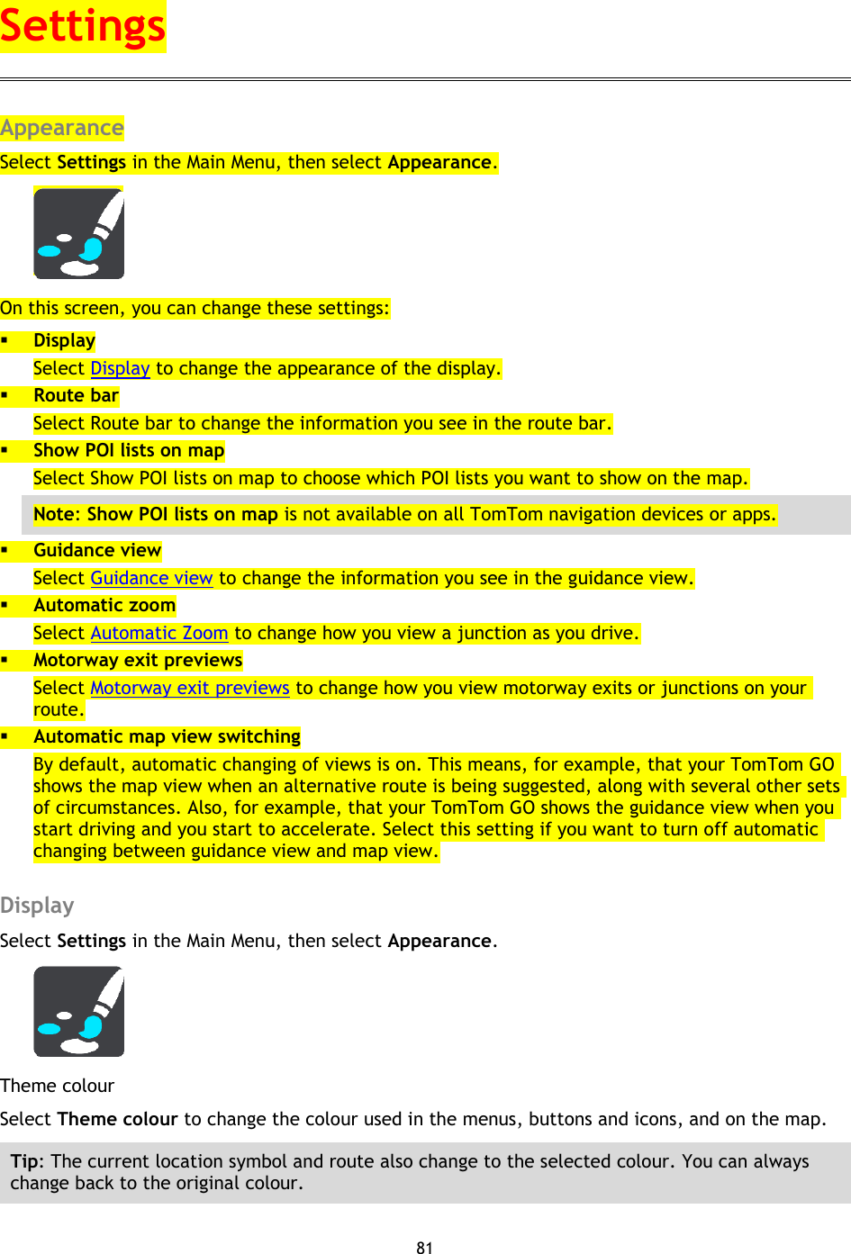 81    Appearance Select Settings in the Main Menu, then select Appearance.  On this screen, you can change these settings:  Display Select Display to change the appearance of the display.  Route bar Select Route bar to change the information you see in the route bar.  Show POI lists on map Select Show POI lists on map to choose which POI lists you want to show on the map. Note: Show POI lists on map is not available on all TomTom navigation devices or apps.  Guidance view Select Guidance view to change the information you see in the guidance view.  Automatic zoom Select Automatic Zoom to change how you view a junction as you drive.  Motorway exit previews Select Motorway exit previews to change how you view motorway exits or junctions on your route.  Automatic map view switching By default, automatic changing of views is on. This means, for example, that your TomTom GO shows the map view when an alternative route is being suggested, along with several other sets of circumstances. Also, for example, that your TomTom GO shows the guidance view when you start driving and you start to accelerate. Select this setting if you want to turn off automatic changing between guidance view and map view.  Display Select Settings in the Main Menu, then select Appearance.    Theme colour Select Theme colour to change the colour used in the menus, buttons and icons, and on the map.   Tip: The current location symbol and route also change to the selected colour. You can always change back to the original colour. Settings 