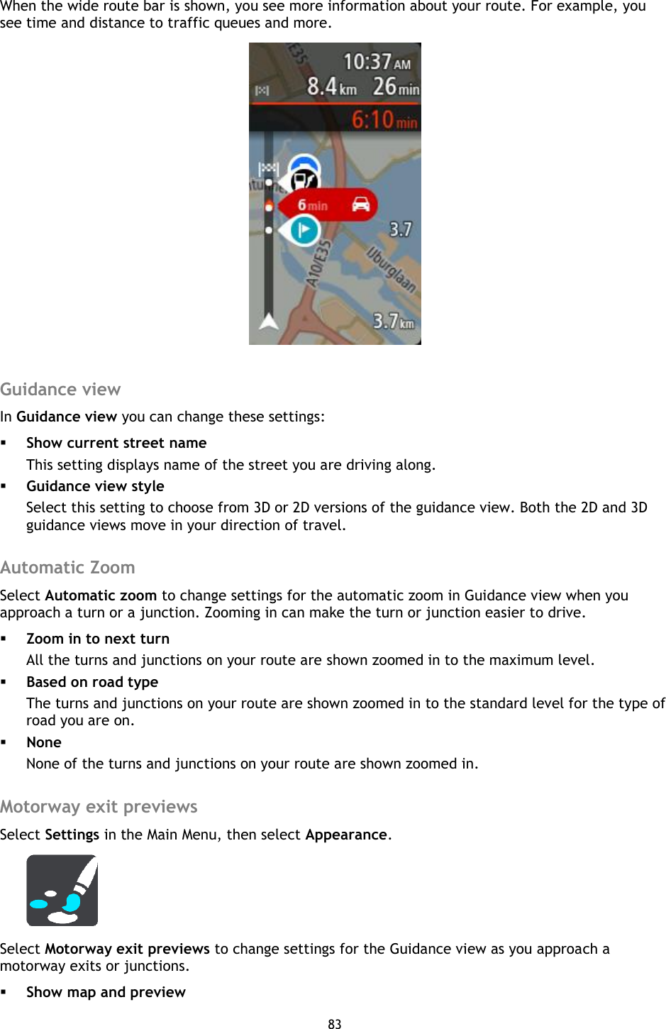 83    When the wide route bar is shown, you see more information about your route. For example, you see time and distance to traffic queues and more.   Guidance view In Guidance view you can change these settings:  Show current street name This setting displays name of the street you are driving along.  Guidance view style Select this setting to choose from 3D or 2D versions of the guidance view. Both the 2D and 3D guidance views move in your direction of travel.  Automatic Zoom Select Automatic zoom to change settings for the automatic zoom in Guidance view when you approach a turn or a junction. Zooming in can make the turn or junction easier to drive.  Zoom in to next turn All the turns and junctions on your route are shown zoomed in to the maximum level.  Based on road type The turns and junctions on your route are shown zoomed in to the standard level for the type of road you are on.    None None of the turns and junctions on your route are shown zoomed in.  Motorway exit previews Select Settings in the Main Menu, then select Appearance.  Select Motorway exit previews to change settings for the Guidance view as you approach a motorway exits or junctions.  Show map and preview 