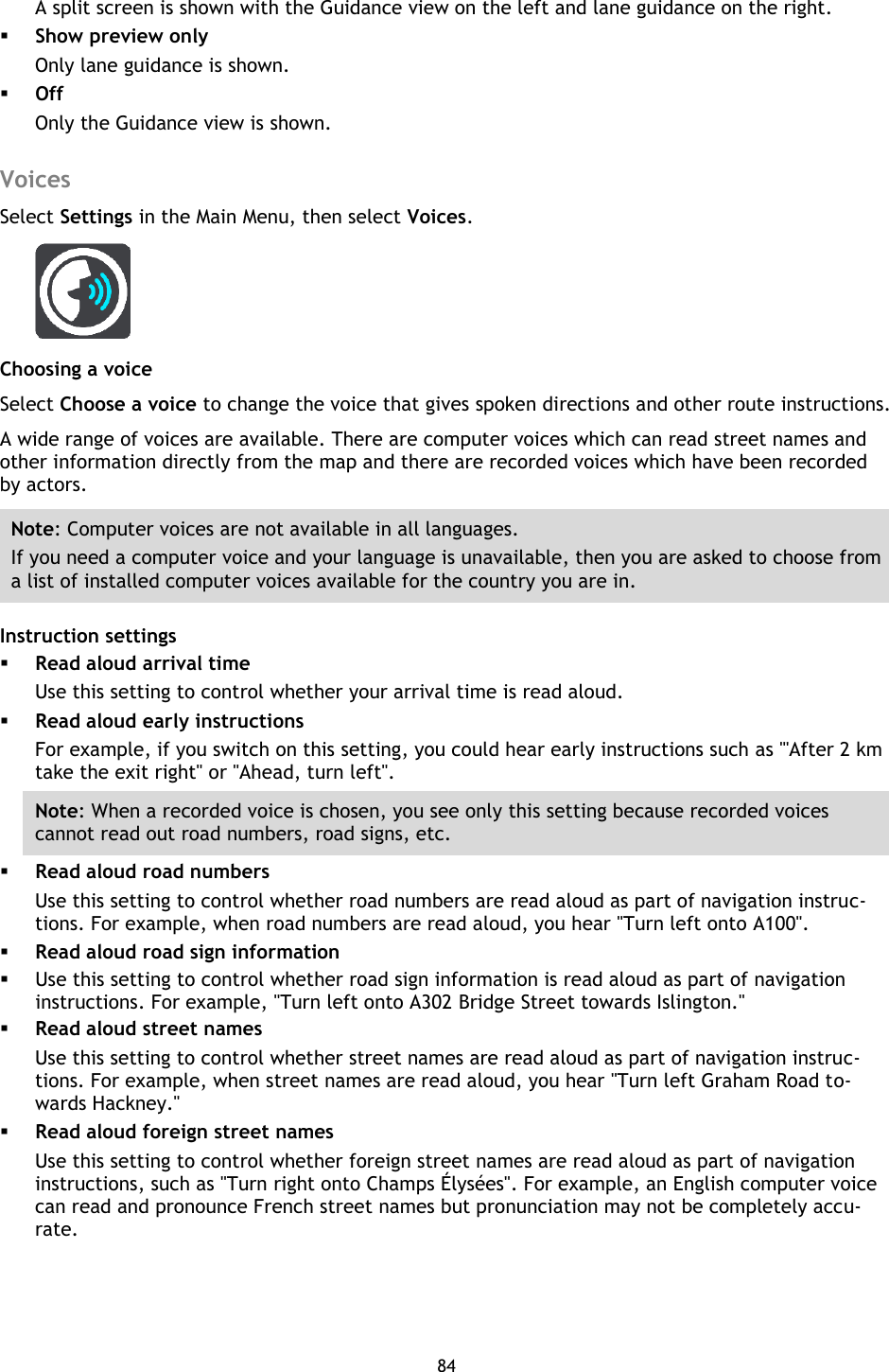 84    A split screen is shown with the Guidance view on the left and lane guidance on the right.  Show preview only Only lane guidance is shown.  Off Only the Guidance view is shown.  Voices Select Settings in the Main Menu, then select Voices.   Choosing a voice Select Choose a voice to change the voice that gives spoken directions and other route instructions. A wide range of voices are available. There are computer voices which can read street names and other information directly from the map and there are recorded voices which have been recorded by actors. Note: Computer voices are not available in all languages. If you need a computer voice and your language is unavailable, then you are asked to choose from a list of installed computer voices available for the country you are in. Instruction settings  Read aloud arrival time Use this setting to control whether your arrival time is read aloud.  Read aloud early instructions For example, if you switch on this setting, you could hear early instructions such as &quot;&apos;After 2 km take the exit right&quot; or &quot;Ahead, turn left&quot;. Note: When a recorded voice is chosen, you see only this setting because recorded voices cannot read out road numbers, road signs, etc.  Read aloud road numbers Use this setting to control whether road numbers are read aloud as part of navigation instruc-tions. For example, when road numbers are read aloud, you hear &quot;Turn left onto A100&quot;.  Read aloud road sign information  Use this setting to control whether road sign information is read aloud as part of navigation instructions. For example, &quot;Turn left onto A302 Bridge Street towards Islington.&quot;  Read aloud street names Use this setting to control whether street names are read aloud as part of navigation instruc-tions. For example, when street names are read aloud, you hear &quot;Turn left Graham Road to-wards Hackney.&quot;  Read aloud foreign street names   Use this setting to control whether foreign street names are read aloud as part of navigation instructions, such as &quot;Turn right onto Champs Élysées&quot;. For example, an English computer voice can read and pronounce French street names but pronunciation may not be completely accu-rate.  