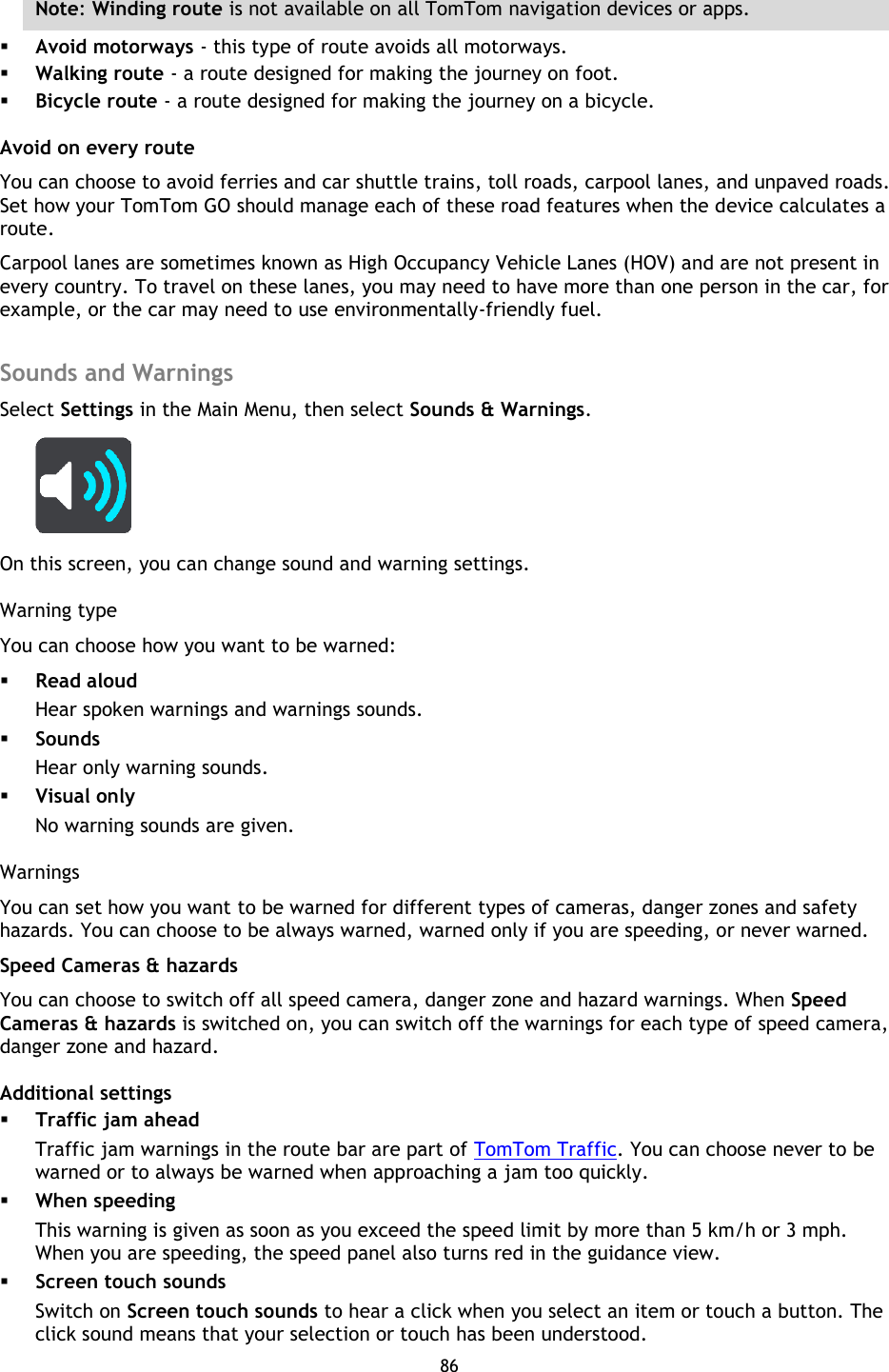 86    Note: Winding route is not available on all TomTom navigation devices or apps.  Avoid motorways - this type of route avoids all motorways.  Walking route - a route designed for making the journey on foot.    Bicycle route - a route designed for making the journey on a bicycle.   Avoid on every route You can choose to avoid ferries and car shuttle trains, toll roads, carpool lanes, and unpaved roads. Set how your TomTom GO should manage each of these road features when the device calculates a route.   Carpool lanes are sometimes known as High Occupancy Vehicle Lanes (HOV) and are not present in every country. To travel on these lanes, you may need to have more than one person in the car, for example, or the car may need to use environmentally-friendly fuel.    Sounds and Warnings Select Settings in the Main Menu, then select Sounds &amp; Warnings.    On this screen, you can change sound and warning settings. Warning type You can choose how you want to be warned:  Read aloud Hear spoken warnings and warnings sounds.  Sounds Hear only warning sounds.  Visual only No warning sounds are given. Warnings You can set how you want to be warned for different types of cameras, danger zones and safety hazards. You can choose to be always warned, warned only if you are speeding, or never warned. Speed Cameras &amp; hazards You can choose to switch off all speed camera, danger zone and hazard warnings. When Speed Cameras &amp; hazards is switched on, you can switch off the warnings for each type of speed camera, danger zone and hazard. Additional settings  Traffic jam ahead Traffic jam warnings in the route bar are part of TomTom Traffic. You can choose never to be warned or to always be warned when approaching a jam too quickly.  When speeding This warning is given as soon as you exceed the speed limit by more than 5 km/h or 3 mph. When you are speeding, the speed panel also turns red in the guidance view.  Screen touch sounds Switch on Screen touch sounds to hear a click when you select an item or touch a button. The click sound means that your selection or touch has been understood.  