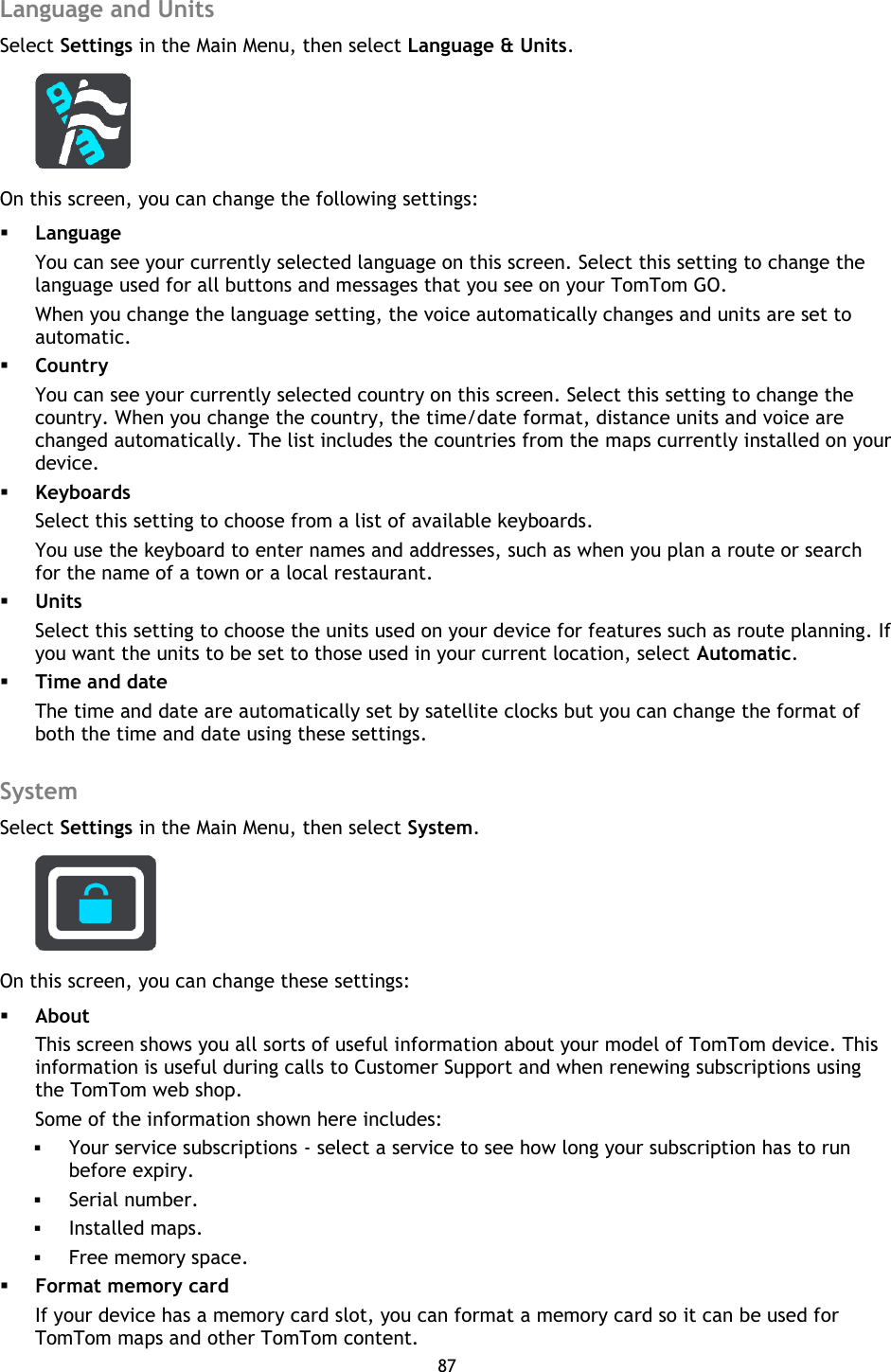 87    Language and Units Select Settings in the Main Menu, then select Language &amp; Units.    On this screen, you can change the following settings:  Language You can see your currently selected language on this screen. Select this setting to change the language used for all buttons and messages that you see on your TomTom GO. When you change the language setting, the voice automatically changes and units are set to automatic.      Country You can see your currently selected country on this screen. Select this setting to change the country. When you change the country, the time/date format, distance units and voice are changed automatically. The list includes the countries from the maps currently installed on your device.  Keyboards Select this setting to choose from a list of available keyboards. You use the keyboard to enter names and addresses, such as when you plan a route or search for the name of a town or a local restaurant.  Units Select this setting to choose the units used on your device for features such as route planning. If you want the units to be set to those used in your current location, select Automatic.  Time and date The time and date are automatically set by satellite clocks but you can change the format of both the time and date using these settings.  System Select Settings in the Main Menu, then select System.  On this screen, you can change these settings:  About This screen shows you all sorts of useful information about your model of TomTom device. This information is useful during calls to Customer Support and when renewing subscriptions using the TomTom web shop. Some of the information shown here includes:  Your service subscriptions - select a service to see how long your subscription has to run before expiry.  Serial number.  Installed maps.  Free memory space.  Format memory card If your device has a memory card slot, you can format a memory card so it can be used for TomTom maps and other TomTom content. 