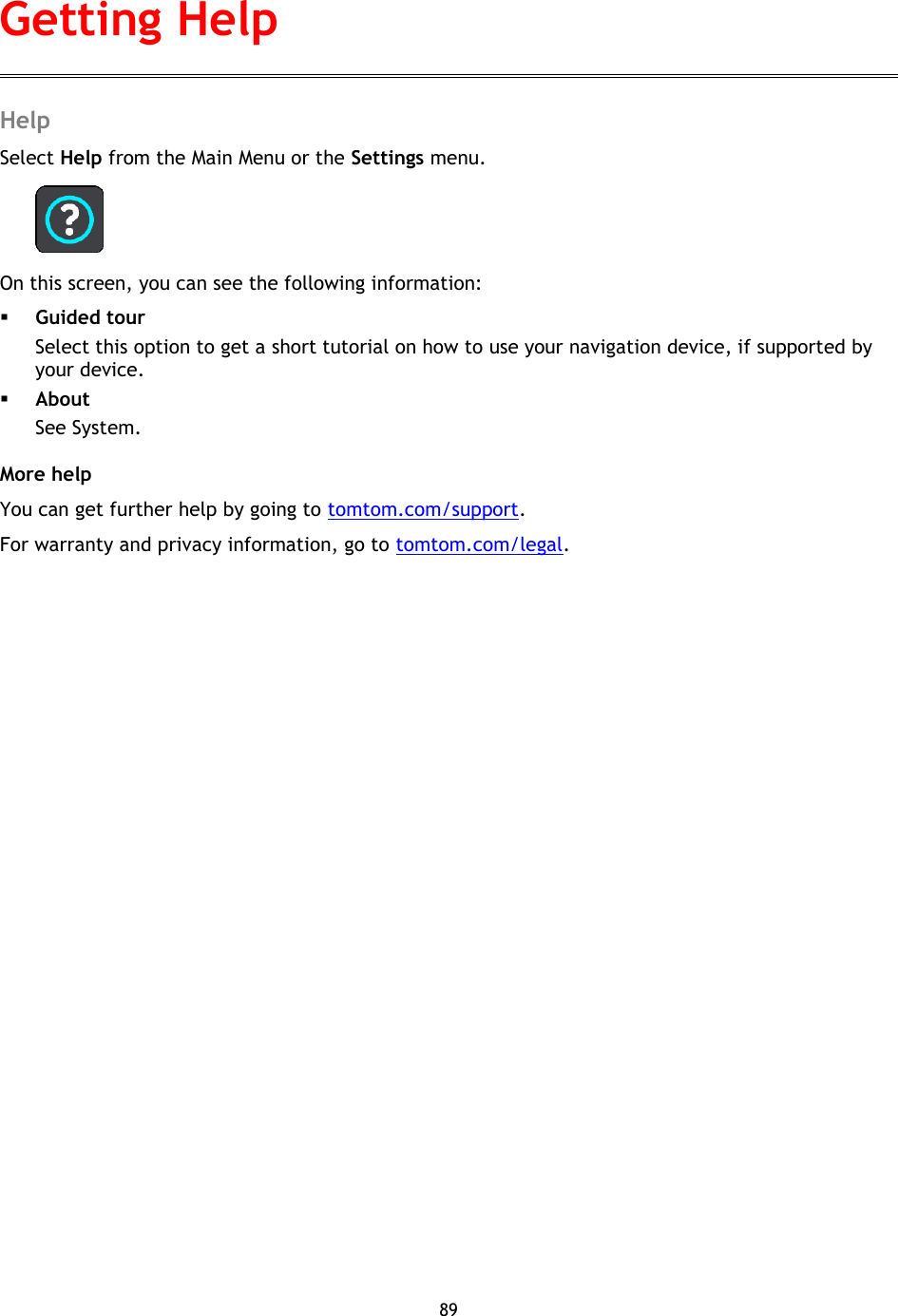 89    Help Select Help from the Main Menu or the Settings menu.  On this screen, you can see the following information:  Guided tour Select this option to get a short tutorial on how to use your navigation device, if supported by your device.  About See System. More help You can get further help by going to tomtom.com/support.   For warranty and privacy information, go to tomtom.com/legal. Getting Help 