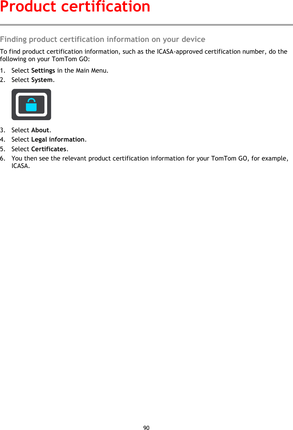 90    Finding product certification information on your device To find product certification information, such as the ICASA-approved certification number, do the following on your TomTom GO: 1. Select Settings in the Main Menu. 2. Select System.    3. Select About. 4. Select Legal information. 5. Select Certificates. 6. You then see the relevant product certification information for your TomTom GO, for example, ICASA. Product certification 