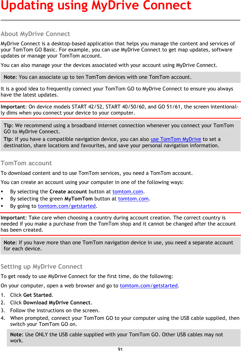 91    About MyDrive Connect MyDrive Connect is a desktop-based application that helps you manage the content and services of your TomTom GO Basic. For example, you can use MyDrive Connect to get map updates, software updates or manage your TomTom account. You can also manage your the devices associated with your account using MyDrive Connect. Note: You can associate up to ten TomTom devices with one TomTom account. It is a good idea to frequently connect your TomTom GO to MyDrive Connect to ensure you always have the latest updates. Important: On device models START 42/52, START 40/50/60, and GO 51/61, the screen intentional-ly dims when you connect your device to your computer. Tip: We recommend using a broadband internet connection whenever you connect your TomTom GO to MyDrive Connect. Tip: If you have a compatible navigation device, you can also use TomTom MyDrive to set a destination, share locations and favourites, and save your personal navigation information.  TomTom account To download content and to use TomTom services, you need a TomTom account. You can create an account using your computer in one of the following ways:  By selecting the Create account button at tomtom.com.  By selecting the green MyTomTom button at tomtom.com.  By going to tomtom.com/getstarted. Important: Take care when choosing a country during account creation. The correct country is needed if you make a purchase from the TomTom shop and it cannot be changed after the account has been created. Note: If you have more than one TomTom navigation device in use, you need a separate account for each device.  Setting up MyDrive Connect To get ready to use MyDrive Connect for the first time, do the following: On your computer, open a web browser and go to tomtom.com/getstarted. 1. Click Get Started. 2. Click Download MyDrive Connect. 3. Follow the instructions on the screen. 4. When prompted, connect your TomTom GO to your computer using the USB cable supplied, then switch your TomTom GO on. Note: Use ONLY the USB cable supplied with your TomTom GO. Other USB cables may not work.   Updating using MyDrive Connect 