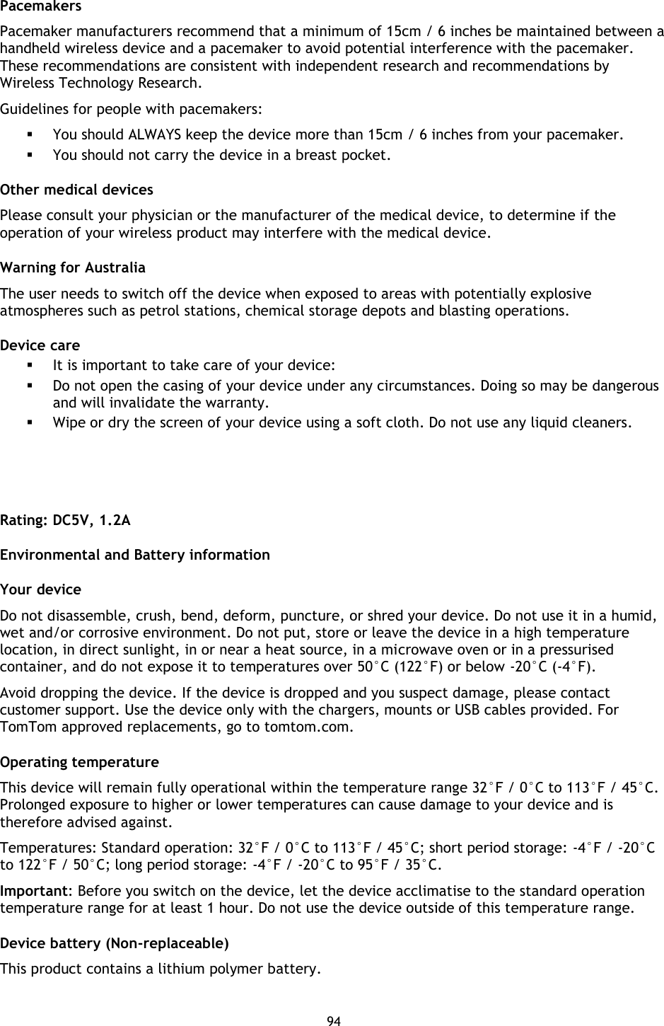 94    Pacemakers Pacemaker manufacturers recommend that a minimum of 15cm / 6 inches be maintained between a handheld wireless device and a pacemaker to avoid potential interference with the pacemaker. These recommendations are consistent with independent research and recommendations by Wireless Technology Research.   Guidelines for people with pacemakers:  You should ALWAYS keep the device more than 15cm / 6 inches from your pacemaker.  You should not carry the device in a breast pocket. Other medical devices Please consult your physician or the manufacturer of the medical device, to determine if the operation of your wireless product may interfere with the medical device. Warning for Australia The user needs to switch off the device when exposed to areas with potentially explosive atmospheres such as petrol stations, chemical storage depots and blasting operations. Device care  It is important to take care of your device:  Do not open the casing of your device under any circumstances. Doing so may be dangerous and will invalidate the warranty.  Wipe or dry the screen of your device using a soft cloth. Do not use any liquid cleaners.    Rating: DC5V, 1.2A Environmental and Battery information Your device   Do not disassemble, crush, bend, deform, puncture, or shred your device. Do not use it in a humid, wet and/or corrosive environment. Do not put, store or leave the device in a high temperature location, in direct sunlight, in or near a heat source, in a microwave oven or in a pressurised container, and do not expose it to temperatures over 50°C (122°F) or below -20°C (-4°F).   Avoid dropping the device. If the device is dropped and you suspect damage, please contact customer support. Use the device only with the chargers, mounts or USB cables provided. For TomTom approved replacements, go to tomtom.com.   Operating temperature This device will remain fully operational within the temperature range 32°F / 0°C to 113°F / 45°C. Prolonged exposure to higher or lower temperatures can cause damage to your device and is therefore advised against. Temperatures: Standard operation: 32°F / 0°C to 113°F / 45°C; short period storage: -4°F / -20°C to 122°F / 50°C; long period storage: -4°F / -20°C to 95°F / 35°C. Important: Before you switch on the device, let the device acclimatise to the standard operation temperature range for at least 1 hour. Do not use the device outside of this temperature range. Device battery (Non-replaceable) This product contains a lithium polymer battery.   