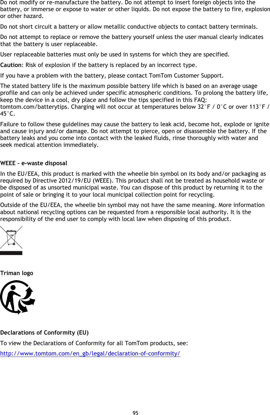 95    Do not modify or re-manufacture the battery. Do not attempt to insert foreign objects into the battery, or immerse or expose to water or other liquids. Do not expose the battery to fire, explosion or other hazard.   Do not short circuit a battery or allow metallic conductive objects to contact battery terminals.   Do not attempt to replace or remove the battery yourself unless the user manual clearly indicates that the battery is user replaceable.   User replaceable batteries must only be used in systems for which they are specified. Caution: Risk of explosion if the battery is replaced by an incorrect type.   If you have a problem with the battery, please contact TomTom Customer Support.   The stated battery life is the maximum possible battery life which is based on an average usage profile and can only be achieved under specific atmospheric conditions. To prolong the battery life, keep the device in a cool, dry place and follow the tips specified in this FAQ: tomtom.com/batterytips. Charging will not occur at temperatures below 32°F / 0°C or over 113°F / 45°C.   Failure to follow these guidelines may cause the battery to leak acid, become hot, explode or ignite and cause injury and/or damage. Do not attempt to pierce, open or disassemble the battery. If the battery leaks and you come into contact with the leaked fluids, rinse thoroughly with water and seek medical attention immediately.    WEEE – e-waste disposal In the EU/EEA, this product is marked with the wheelie bin symbol on its body and/or packaging as required by Directive 2012/19/EU (WEEE). This product shall not be treated as household waste or be disposed of as unsorted municipal waste. You can dispose of this product by returning it to the point of sale or bringing it to your local municipal collection point for recycling.   Outside of the EU/EEA, the wheelie bin symbol may not have the same meaning. More information about national recycling options can be requested from a responsible local authority. It is the responsibility of the end user to comply with local law when disposing of this product.     Triman logo   Declarations of Conformity (EU) To view the Declarations of Conformity for all TomTom products, see: http://www.tomtom.com/en_gb/legal/declaration-of-conformity/  