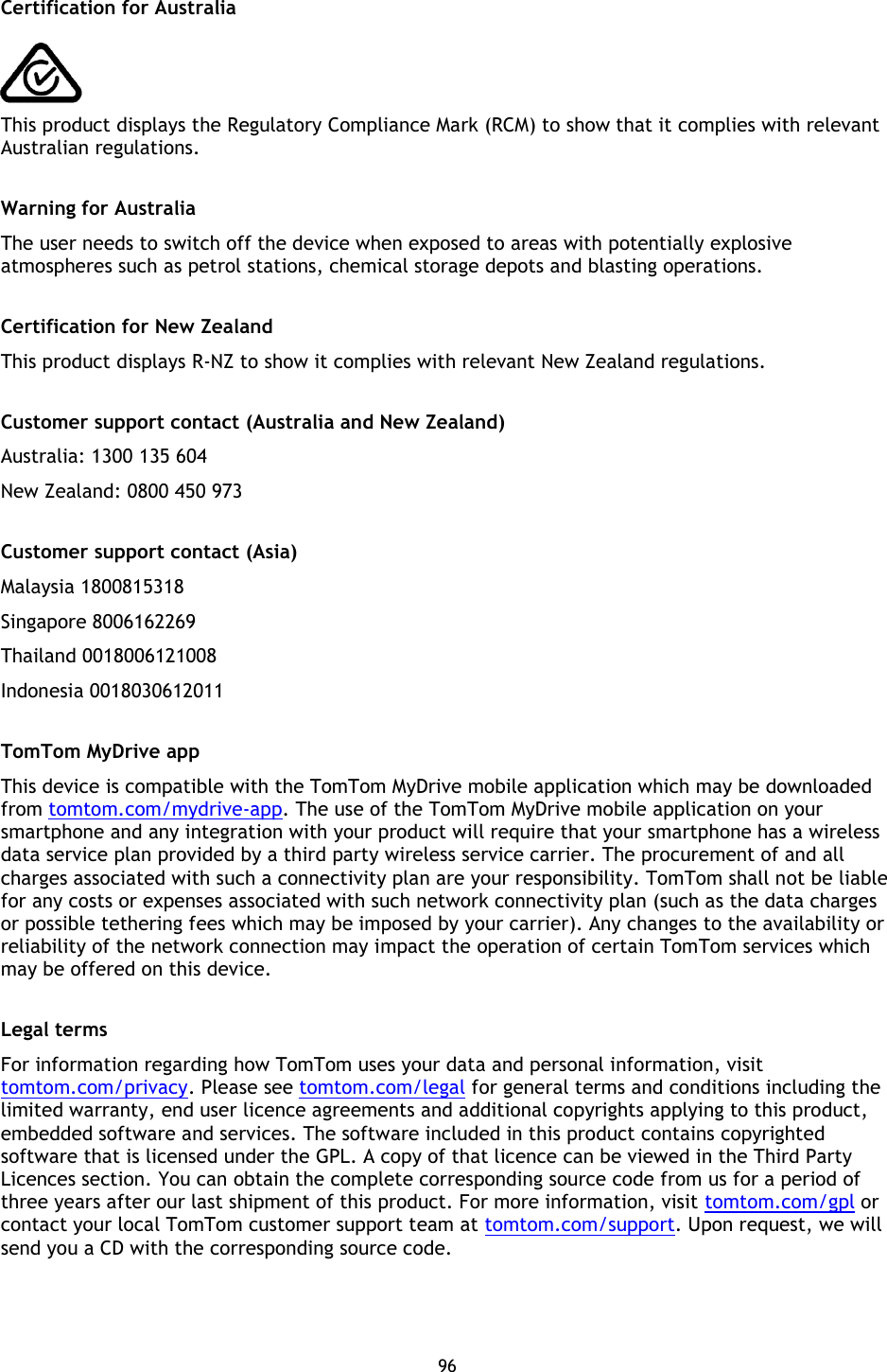 96    Certification for Australia    This product displays the Regulatory Compliance Mark (RCM) to show that it complies with relevant Australian regulations.  Warning for Australia The user needs to switch off the device when exposed to areas with potentially explosive atmospheres such as petrol stations, chemical storage depots and blasting operations.  Certification for New Zealand This product displays R-NZ to show it complies with relevant New Zealand regulations.  Customer support contact (Australia and New Zealand) Australia: 1300 135 604 New Zealand: 0800 450 973  Customer support contact (Asia) Malaysia 1800815318 Singapore 8006162269 Thailand 0018006121008 Indonesia 0018030612011  TomTom MyDrive app This device is compatible with the TomTom MyDrive mobile application which may be downloaded from tomtom.com/mydrive-app. The use of the TomTom MyDrive mobile application on your smartphone and any integration with your product will require that your smartphone has a wireless data service plan provided by a third party wireless service carrier. The procurement of and all charges associated with such a connectivity plan are your responsibility. TomTom shall not be liable for any costs or expenses associated with such network connectivity plan (such as the data charges or possible tethering fees which may be imposed by your carrier). Any changes to the availability or reliability of the network connection may impact the operation of certain TomTom services which may be offered on this device.  Legal terms For information regarding how TomTom uses your data and personal information, visit tomtom.com/privacy. Please see tomtom.com/legal for general terms and conditions including the limited warranty, end user licence agreements and additional copyrights applying to this product, embedded software and services. The software included in this product contains copyrighted software that is licensed under the GPL. A copy of that licence can be viewed in the Third Party Licences section. You can obtain the complete corresponding source code from us for a period of three years after our last shipment of this product. For more information, visit tomtom.com/gpl or contact your local TomTom customer support team at tomtom.com/support. Upon request, we will send you a CD with the corresponding source code. 