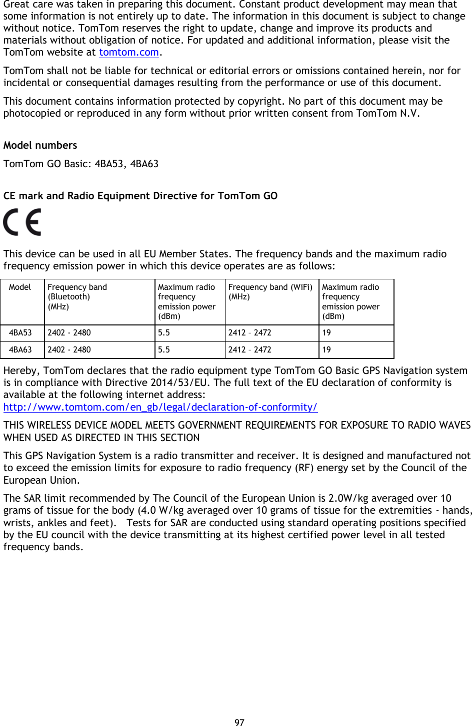 97    Great care was taken in preparing this document. Constant product development may mean that some information is not entirely up to date. The information in this document is subject to change without notice. TomTom reserves the right to update, change and improve its products and materials without obligation of notice. For updated and additional information, please visit the TomTom website at tomtom.com. TomTom shall not be liable for technical or editorial errors or omissions contained herein, nor for incidental or consequential damages resulting from the performance or use of this document. This document contains information protected by copyright. No part of this document may be photocopied or reproduced in any form without prior written consent from TomTom N.V.  Model numbers TomTom GO Basic: 4BA53, 4BA63  CE mark and Radio Equipment Directive for TomTom GO  This device can be used in all EU Member States. The frequency bands and the maximum radio frequency emission power in which this device operates are as follows: Model  Frequency band (Bluetooth) (MHz) Maximum radio frequency emission power (dBm) Frequency band (WiFi) (MHz) Maximum radio frequency emission power (dBm) 4BA53  2402 - 2480 5.5 2412 – 2472 19 4BA63  2402 - 2480 5.5 2412 – 2472 19 Hereby, TomTom declares that the radio equipment type TomTom GO Basic GPS Navigation system is in compliance with Directive 2014/53/EU. The full text of the EU declaration of conformity is available at the following internet address: http://www.tomtom.com/en_gb/legal/declaration-of-conformity/ THIS WIRELESS DEVICE MODEL MEETS GOVERNMENT REQUIREMENTS FOR EXPOSURE TO RADIO WAVES WHEN USED AS DIRECTED IN THIS SECTION This GPS Navigation System is a radio transmitter and receiver. It is designed and manufactured not to exceed the emission limits for exposure to radio frequency (RF) energy set by the Council of the European Union. The SAR limit recommended by The Council of the European Union is 2.0W/kg averaged over 10 grams of tissue for the body (4.0 W/kg averaged over 10 grams of tissue for the extremities - hands, wrists, ankles and feet).   Tests for SAR are conducted using standard operating positions specified by the EU council with the device transmitting at its highest certified power level in all tested frequency bands. 