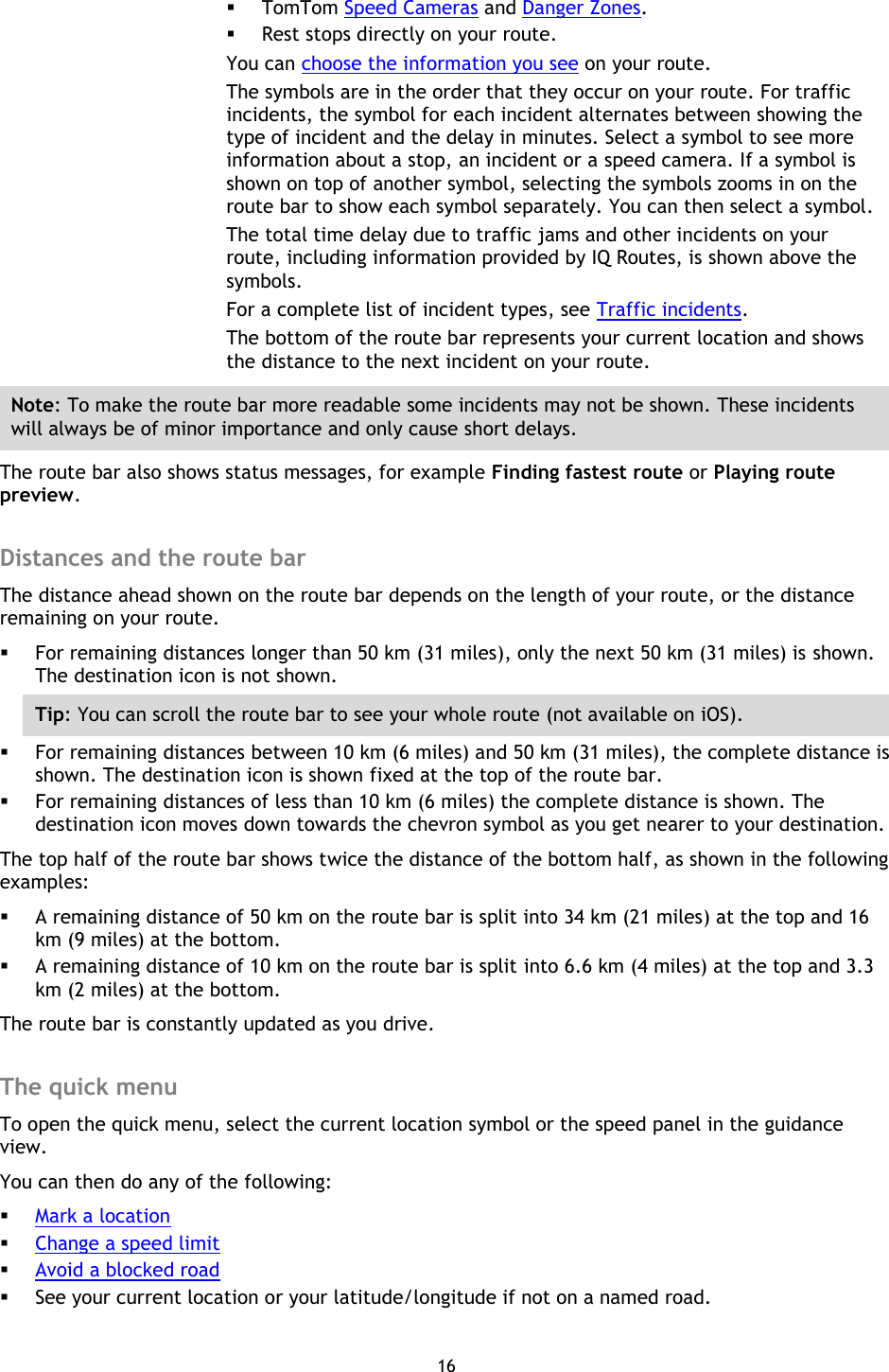 16     TomTom Speed Cameras and Danger Zones.  Rest stops directly on your route. You can choose the information you see on your route. The symbols are in the order that they occur on your route. For traffic incidents, the symbol for each incident alternates between showing the type of incident and the delay in minutes. Select a symbol to see more information about a stop, an incident or a speed camera. If a symbol is shown on top of another symbol, selecting the symbols zooms in on the route bar to show each symbol separately. You can then select a symbol. The total time delay due to traffic jams and other incidents on your route, including information provided by IQ Routes, is shown above the symbols. For a complete list of incident types, see Traffic incidents. The bottom of the route bar represents your current location and shows the distance to the next incident on your route. Note: To make the route bar more readable some incidents may not be shown. These incidents will always be of minor importance and only cause short delays. The route bar also shows status messages, for example Finding fastest route or Playing route preview.  Distances and the route bar The distance ahead shown on the route bar depends on the length of your route, or the distance remaining on your route.  For remaining distances longer than 50 km (31 miles), only the next 50 km (31 miles) is shown. The destination icon is not shown. Tip: You can scroll the route bar to see your whole route (not available on iOS).  For remaining distances between 10 km (6 miles) and 50 km (31 miles), the complete distance is shown. The destination icon is shown fixed at the top of the route bar.  For remaining distances of less than 10 km (6 miles) the complete distance is shown. The destination icon moves down towards the chevron symbol as you get nearer to your destination. The top half of the route bar shows twice the distance of the bottom half, as shown in the following examples:  A remaining distance of 50 km on the route bar is split into 34 km (21 miles) at the top and 16 km (9 miles) at the bottom.  A remaining distance of 10 km on the route bar is split into 6.6 km (4 miles) at the top and 3.3 km (2 miles) at the bottom. The route bar is constantly updated as you drive.    The quick menu To open the quick menu, select the current location symbol or the speed panel in the guidance view. You can then do any of the following:  Mark a location  Change a speed limit  Avoid a blocked road  See your current location or your latitude/longitude if not on a named road.  