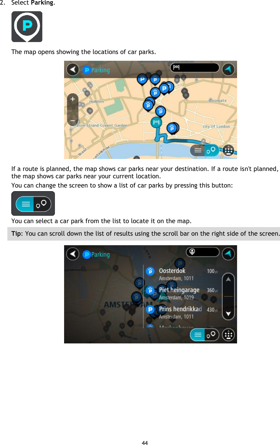 44    2. Select Parking.  The map opens showing the locations of car parks.  If a route is planned, the map shows car parks near your destination. If a route isn&apos;t planned, the map shows car parks near your current location. You can change the screen to show a list of car parks by pressing this button:  You can select a car park from the list to locate it on the map. Tip: You can scroll down the list of results using the scroll bar on the right side of the screen.  