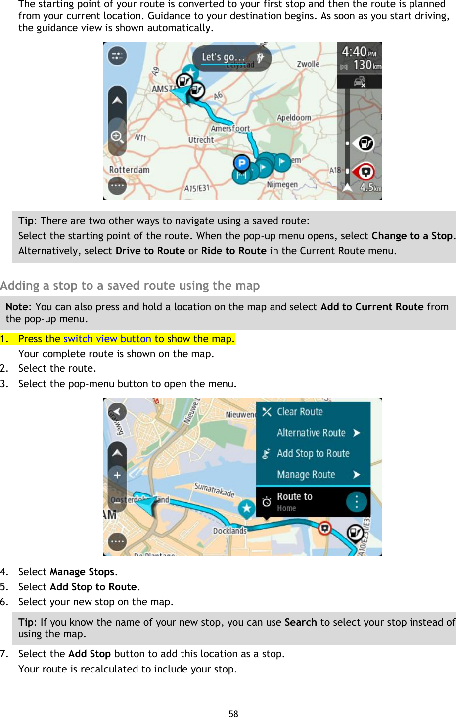 58    The starting point of your route is converted to your first stop and then the route is planned from your current location. Guidance to your destination begins. As soon as you start driving, the guidance view is shown automatically.  Tip: There are two other ways to navigate using a saved route: Select the starting point of the route. When the pop-up menu opens, select Change to a Stop. Alternatively, select Drive to Route or Ride to Route in the Current Route menu.  Adding a stop to a saved route using the map Note: You can also press and hold a location on the map and select Add to Current Route from the pop-up menu. 1. Press the switch view button to show the map. Your complete route is shown on the map. 2. Select the route. 3. Select the pop-menu button to open the menu.  4. Select Manage Stops. 5. Select Add Stop to Route. 6. Select your new stop on the map. Tip: If you know the name of your new stop, you can use Search to select your stop instead of using the map. 7. Select the Add Stop button to add this location as a stop. Your route is recalculated to include your stop. 