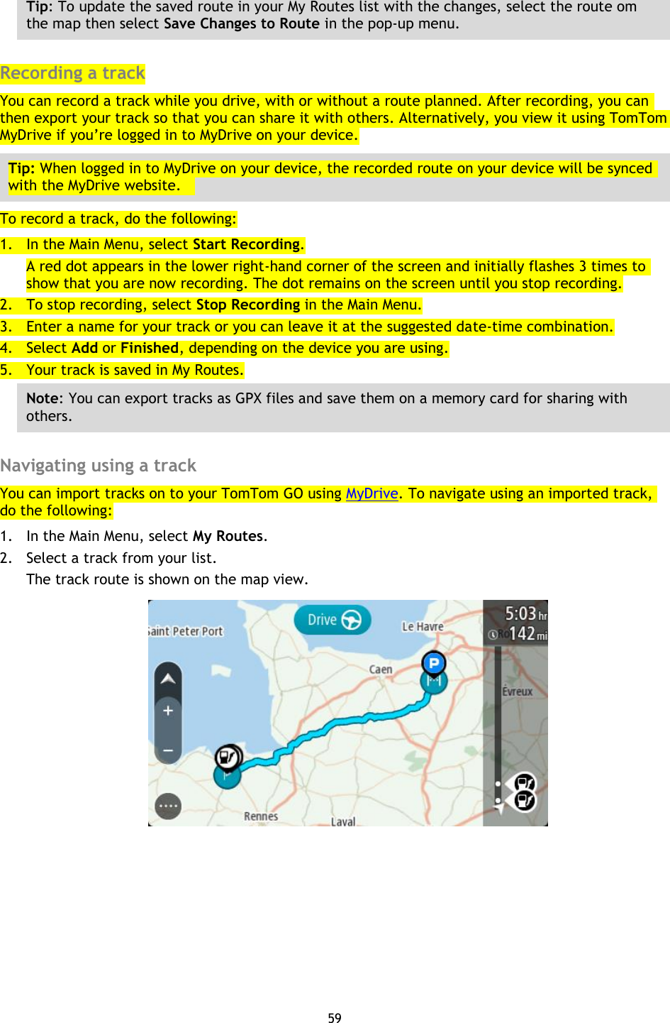 59    Tip: To update the saved route in your My Routes list with the changes, select the route om the map then select Save Changes to Route in the pop-up menu.  Recording a track You can record a track while you drive, with or without a route planned. After recording, you can then export your track so that you can share it with others. Alternatively, you view it using TomTom MyDrive if you’re logged in to MyDrive on your device. Tip: When logged in to MyDrive on your device, the recorded route on your device will be synced with the MyDrive website.     To record a track, do the following: 1. In the Main Menu, select Start Recording. A red dot appears in the lower right-hand corner of the screen and initially flashes 3 times to show that you are now recording. The dot remains on the screen until you stop recording. 2. To stop recording, select Stop Recording in the Main Menu. 3. Enter a name for your track or you can leave it at the suggested date-time combination. 4. Select Add or Finished, depending on the device you are using. 5. Your track is saved in My Routes. Note: You can export tracks as GPX files and save them on a memory card for sharing with others.  Navigating using a track You can import tracks on to your TomTom GO using MyDrive. To navigate using an imported track, do the following: 1. In the Main Menu, select My Routes. 2. Select a track from your list. The track route is shown on the map view.  