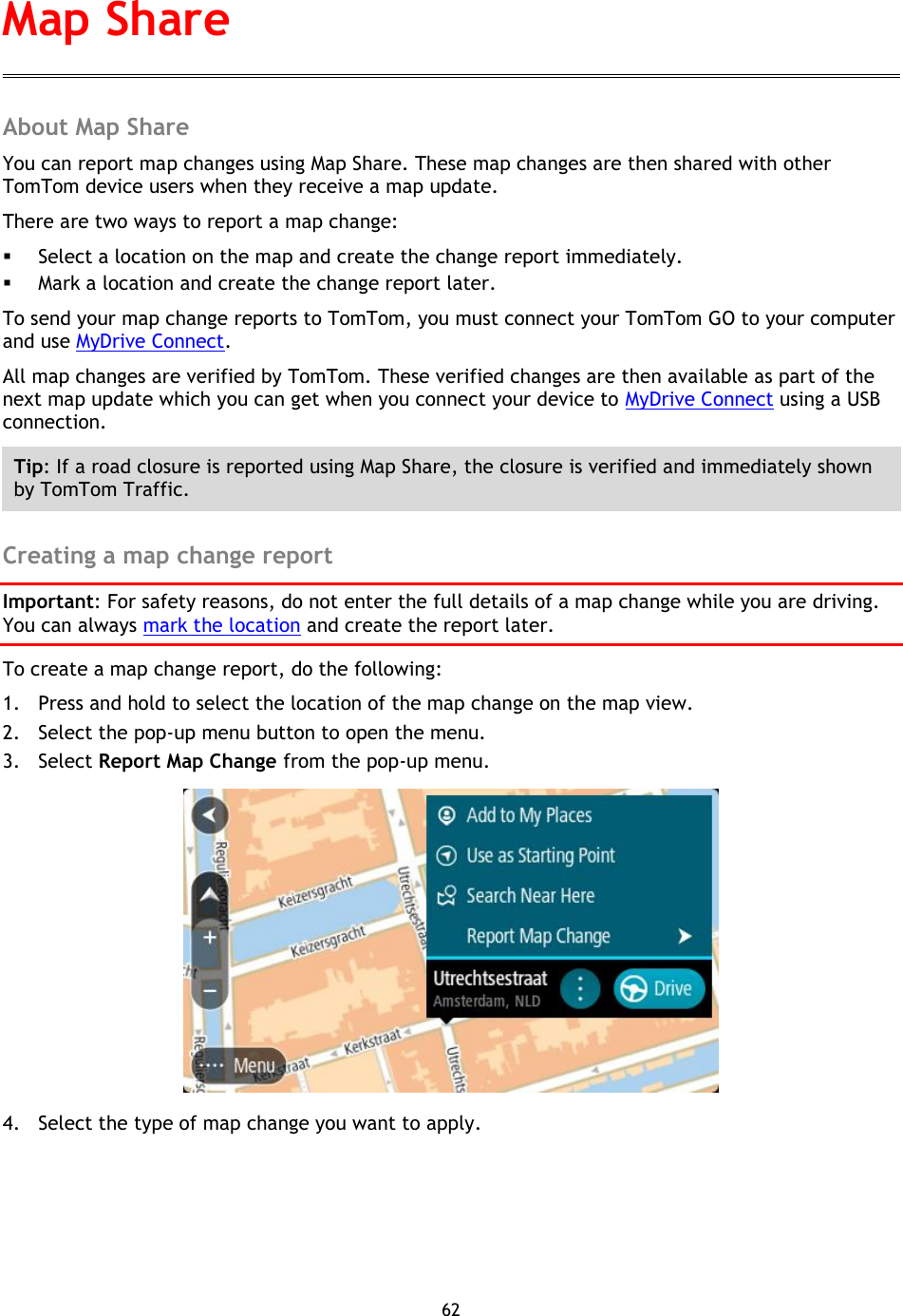 62    About Map Share You can report map changes using Map Share. These map changes are then shared with other TomTom device users when they receive a map update. There are two ways to report a map change:  Select a location on the map and create the change report immediately.  Mark a location and create the change report later. To send your map change reports to TomTom, you must connect your TomTom GO to your computer and use MyDrive Connect. All map changes are verified by TomTom. These verified changes are then available as part of the next map update which you can get when you connect your device to MyDrive Connect using a USB connection. Tip: If a road closure is reported using Map Share, the closure is verified and immediately shown by TomTom Traffic.  Creating a map change report Important: For safety reasons, do not enter the full details of a map change while you are driving. You can always mark the location and create the report later. To create a map change report, do the following: 1. Press and hold to select the location of the map change on the map view. 2. Select the pop-up menu button to open the menu. 3. Select Report Map Change from the pop-up menu.  4. Select the type of map change you want to apply. Map Share 