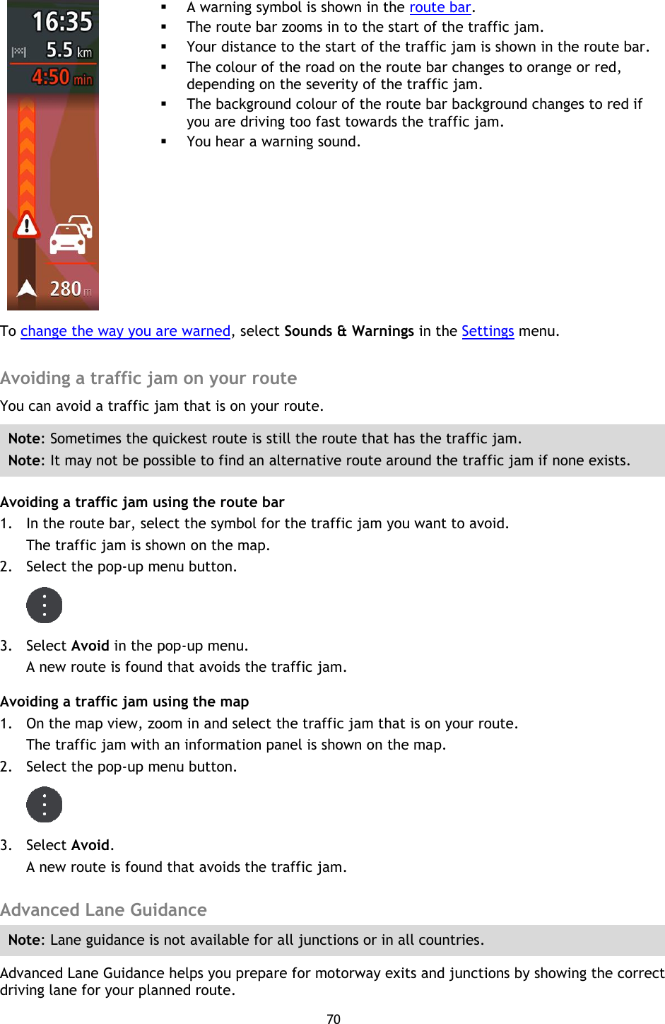 70        A warning symbol is shown in the route bar.  The route bar zooms in to the start of the traffic jam.  Your distance to the start of the traffic jam is shown in the route bar.  The colour of the road on the route bar changes to orange or red, depending on the severity of the traffic jam.  The background colour of the route bar background changes to red if you are driving too fast towards the traffic jam.  You hear a warning sound. To change the way you are warned, select Sounds &amp; Warnings in the Settings menu.  Avoiding a traffic jam on your route You can avoid a traffic jam that is on your route. Note: Sometimes the quickest route is still the route that has the traffic jam. Note: It may not be possible to find an alternative route around the traffic jam if none exists. Avoiding a traffic jam using the route bar 1. In the route bar, select the symbol for the traffic jam you want to avoid. The traffic jam is shown on the map. 2. Select the pop-up menu button.  3. Select Avoid in the pop-up menu. A new route is found that avoids the traffic jam. Avoiding a traffic jam using the map 1. On the map view, zoom in and select the traffic jam that is on your route. The traffic jam with an information panel is shown on the map. 2. Select the pop-up menu button.  3. Select Avoid. A new route is found that avoids the traffic jam.  Advanced Lane Guidance Note: Lane guidance is not available for all junctions or in all countries. Advanced Lane Guidance helps you prepare for motorway exits and junctions by showing the correct driving lane for your planned route. 