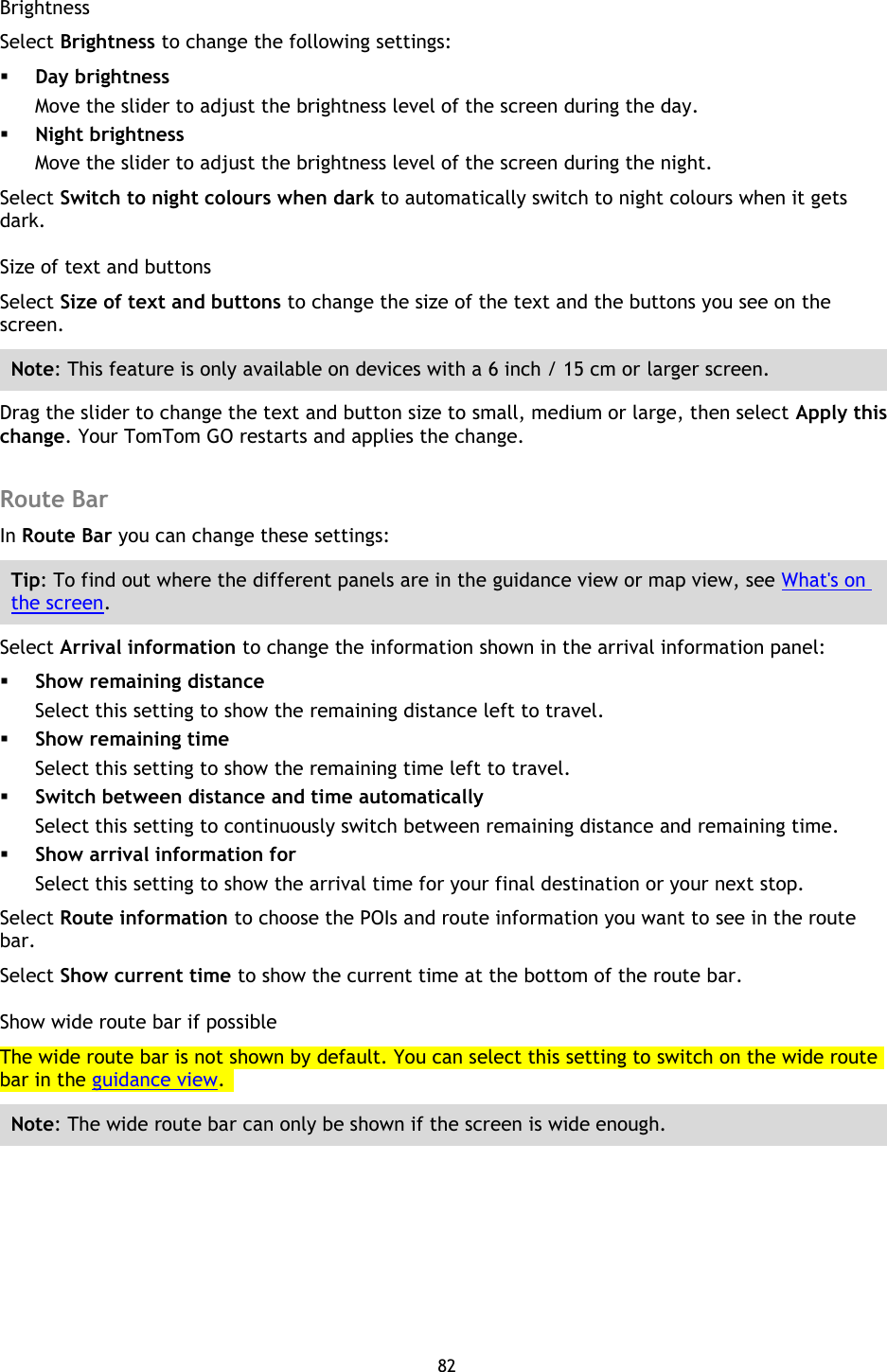 82    Brightness Select Brightness to change the following settings:  Day brightness Move the slider to adjust the brightness level of the screen during the day.    Night brightness Move the slider to adjust the brightness level of the screen during the night.   Select Switch to night colours when dark to automatically switch to night colours when it gets dark. Size of text and buttons Select Size of text and buttons to change the size of the text and the buttons you see on the screen. Note: This feature is only available on devices with a 6 inch / 15 cm or larger screen. Drag the slider to change the text and button size to small, medium or large, then select Apply this change. Your TomTom GO restarts and applies the change.  Route Bar In Route Bar you can change these settings: Tip: To find out where the different panels are in the guidance view or map view, see What&apos;s on the screen. Select Arrival information to change the information shown in the arrival information panel:  Show remaining distance Select this setting to show the remaining distance left to travel.  Show remaining time Select this setting to show the remaining time left to travel.  Switch between distance and time automatically Select this setting to continuously switch between remaining distance and remaining time.  Show arrival information for Select this setting to show the arrival time for your final destination or your next stop. Select Route information to choose the POIs and route information you want to see in the route bar. Select Show current time to show the current time at the bottom of the route bar. Show wide route bar if possible The wide route bar is not shown by default. You can select this setting to switch on the wide route bar in the guidance view.   Note: The wide route bar can only be shown if the screen is wide enough. 