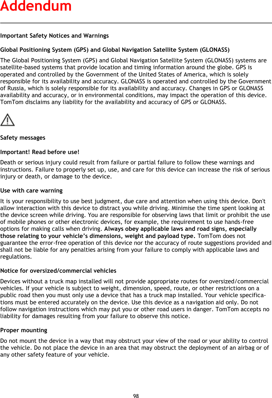 98    Important Safety Notices and Warnings Global Positioning System (GPS) and Global Navigation Satellite System (GLONASS) The Global Positioning System (GPS) and Global Navigation Satellite System (GLONASS) systems are satellite-based systems that provide location and timing information around the globe. GPS is operated and controlled by the Government of the United States of America, which is solely responsible for its availability and accuracy. GLONASS is operated and controlled by the Government of Russia, which is solely responsible for its availability and accuracy. Changes in GPS or GLONASS availability and accuracy, or in environmental conditions, may impact the operation of this device. TomTom disclaims any liability for the availability and accuracy of GPS or GLONASS.  Safety messages Important! Read before use! Death or serious injury could result from failure or partial failure to follow these warnings and instructions. Failure to properly set up, use, and care for this device can increase the risk of serious injury or death, or damage to the device. Use with care warning It is your responsibility to use best judgment, due care and attention when using this device. Don&apos;t allow interaction with this device to distract you while driving. Minimise the time spent looking at the device screen while driving. You are responsible for observing laws that limit or prohibit the use of mobile phones or other electronic devices, for example, the requirement to use hands-free options for making calls when driving. Always obey applicable laws and road signs, especially those relating to your vehicle’s dimensions, weight and payload type. TomTom does not guarantee the error-free operation of this device nor the accuracy of route suggestions provided and shall not be liable for any penalties arising from your failure to comply with applicable laws and regulations. Notice for oversized/commercial vehicles Devices without a truck map installed will not provide appropriate routes for oversized/commercial vehicles. If your vehicle is subject to weight, dimension, speed, route, or other restrictions on a public road then you must only use a device that has a truck map installed. Your vehicle specifica-tions must be entered accurately on the device. Use this device as a navigation aid only. Do not follow navigation instructions which may put you or other road users in danger. TomTom accepts no liability for damages resulting from your failure to observe this notice. Proper mounting Do not mount the device in a way that may obstruct your view of the road or your ability to control the vehicle. Do not place the device in an area that may obstruct the deployment of an airbag or of any other safety feature of your vehicle. Addendum 