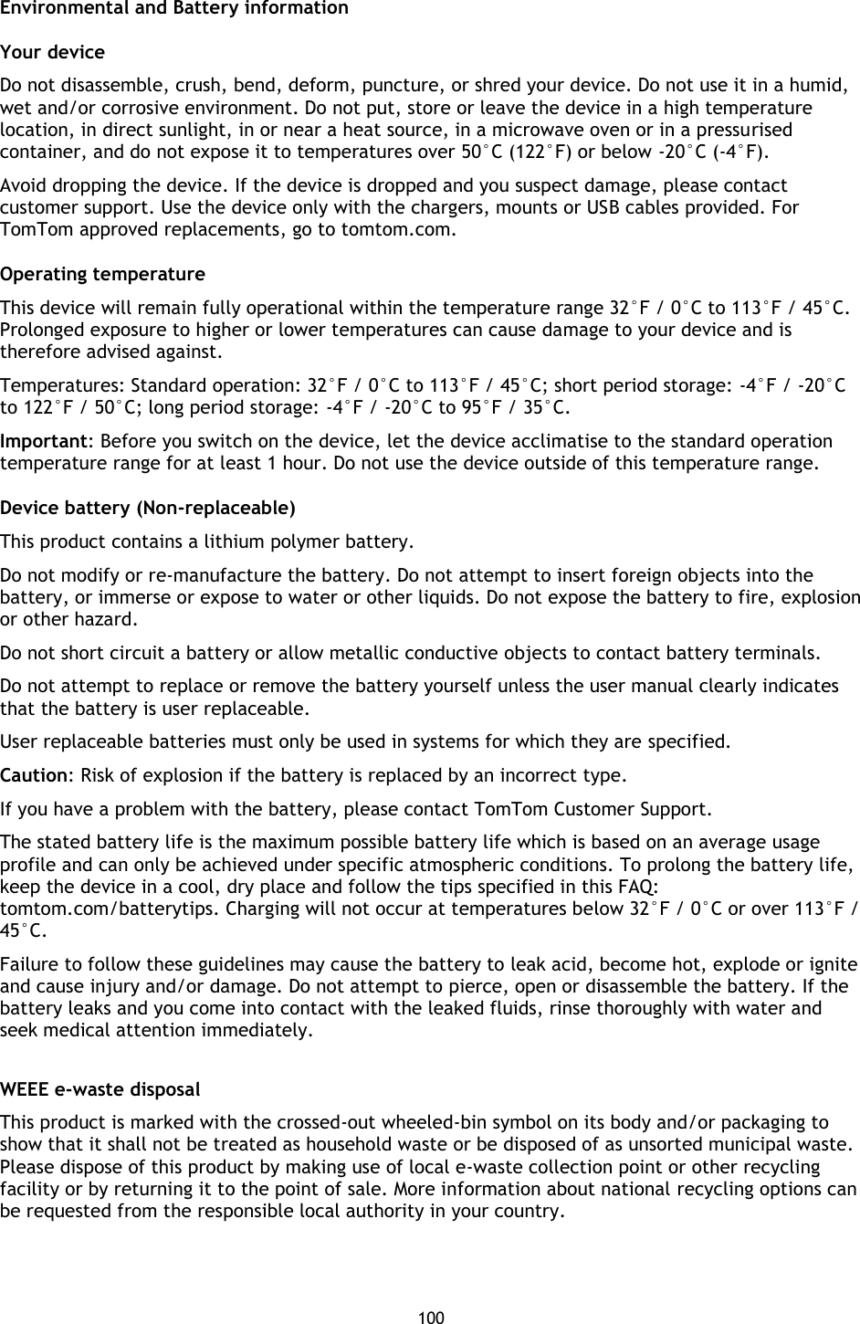 100    Environmental and Battery information Your device   Do not disassemble, crush, bend, deform, puncture, or shred your device. Do not use it in a humid, wet and/or corrosive environment. Do not put, store or leave the device in a high temperature location, in direct sunlight, in or near a heat source, in a microwave oven or in a pressurised container, and do not expose it to temperatures over 50°C (122°F) or below -20°C (-4°F).   Avoid dropping the device. If the device is dropped and you suspect damage, please contact customer support. Use the device only with the chargers, mounts or USB cables provided. For TomTom approved replacements, go to tomtom.com.   Operating temperature This device will remain fully operational within the temperature range 32°F / 0°C to 113°F / 45°C. Prolonged exposure to higher or lower temperatures can cause damage to your device and is therefore advised against. Temperatures: Standard operation: 32°F / 0°C to 113°F / 45°C; short period storage: -4°F / -20°C to 122°F / 50°C; long period storage: -4°F / -20°C to 95°F / 35°C. Important: Before you switch on the device, let the device acclimatise to the standard operation temperature range for at least 1 hour. Do not use the device outside of this temperature range. Device battery (Non-replaceable) This product contains a lithium polymer battery.   Do not modify or re-manufacture the battery. Do not attempt to insert foreign objects into the battery, or immerse or expose to water or other liquids. Do not expose the battery to fire, explosion or other hazard.   Do not short circuit a battery or allow metallic conductive objects to contact battery terminals.   Do not attempt to replace or remove the battery yourself unless the user manual clearly indicates that the battery is user replaceable.   User replaceable batteries must only be used in systems for which they are specified. Caution: Risk of explosion if the battery is replaced by an incorrect type.   If you have a problem with the battery, please contact TomTom Customer Support.   The stated battery life is the maximum possible battery life which is based on an average usage profile and can only be achieved under specific atmospheric conditions. To prolong the battery life, keep the device in a cool, dry place and follow the tips specified in this FAQ: tomtom.com/batterytips. Charging will not occur at temperatures below 32°F / 0°C or over 113°F / 45°C.   Failure to follow these guidelines may cause the battery to leak acid, become hot, explode or ignite and cause injury and/or damage. Do not attempt to pierce, open or disassemble the battery. If the battery leaks and you come into contact with the leaked fluids, rinse thoroughly with water and seek medical attention immediately.    WEEE e-waste disposal This product is marked with the crossed-out wheeled-bin symbol on its body and/or packaging to show that it shall not be treated as household waste or be disposed of as unsorted municipal waste. Please dispose of this product by making use of local e-waste collection point or other recycling facility or by returning it to the point of sale. More information about national recycling options can be requested from the responsible local authority in your country.   