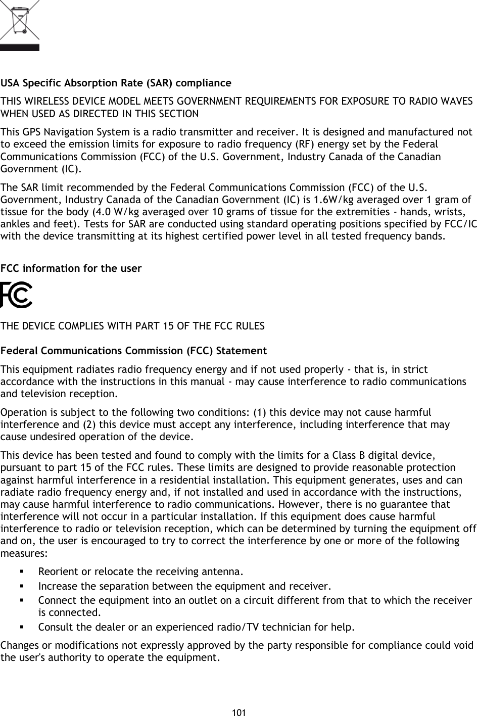 101       USA Specific Absorption Rate (SAR) compliance THIS WIRELESS DEVICE MODEL MEETS GOVERNMENT REQUIREMENTS FOR EXPOSURE TO RADIO WAVES WHEN USED AS DIRECTED IN THIS SECTION This GPS Navigation System is a radio transmitter and receiver. It is designed and manufactured not to exceed the emission limits for exposure to radio frequency (RF) energy set by the Federal Communications Commission (FCC) of the U.S. Government, Industry Canada of the Canadian Government (IC). The SAR limit recommended by the Federal Communications Commission (FCC) of the U.S. Government, Industry Canada of the Canadian Government (IC) is 1.6W/kg averaged over 1 gram of tissue for the body (4.0 W/kg averaged over 10 grams of tissue for the extremities - hands, wrists, ankles and feet). Tests for SAR are conducted using standard operating positions specified by FCC/IC with the device transmitting at its highest certified power level in all tested frequency bands.  FCC information for the user  THE DEVICE COMPLIES WITH PART 15 OF THE FCC RULES Federal Communications Commission (FCC) Statement This equipment radiates radio frequency energy and if not used properly - that is, in strict accordance with the instructions in this manual - may cause interference to radio communications and television reception. Operation is subject to the following two conditions: (1) this device may not cause harmful interference and (2) this device must accept any interference, including interference that may cause undesired operation of the device. This device has been tested and found to comply with the limits for a Class B digital device, pursuant to part 15 of the FCC rules. These limits are designed to provide reasonable protection against harmful interference in a residential installation. This equipment generates, uses and can radiate radio frequency energy and, if not installed and used in accordance with the instructions, may cause harmful interference to radio communications. However, there is no guarantee that interference will not occur in a particular installation. If this equipment does cause harmful interference to radio or television reception, which can be determined by turning the equipment off and on, the user is encouraged to try to correct the interference by one or more of the following measures:  Reorient or relocate the receiving antenna.  Increase the separation between the equipment and receiver.  Connect the equipment into an outlet on a circuit different from that to which the receiver is connected.  Consult the dealer or an experienced radio/TV technician for help. Changes or modifications not expressly approved by the party responsible for compliance could void the user&apos;s authority to operate the equipment. 