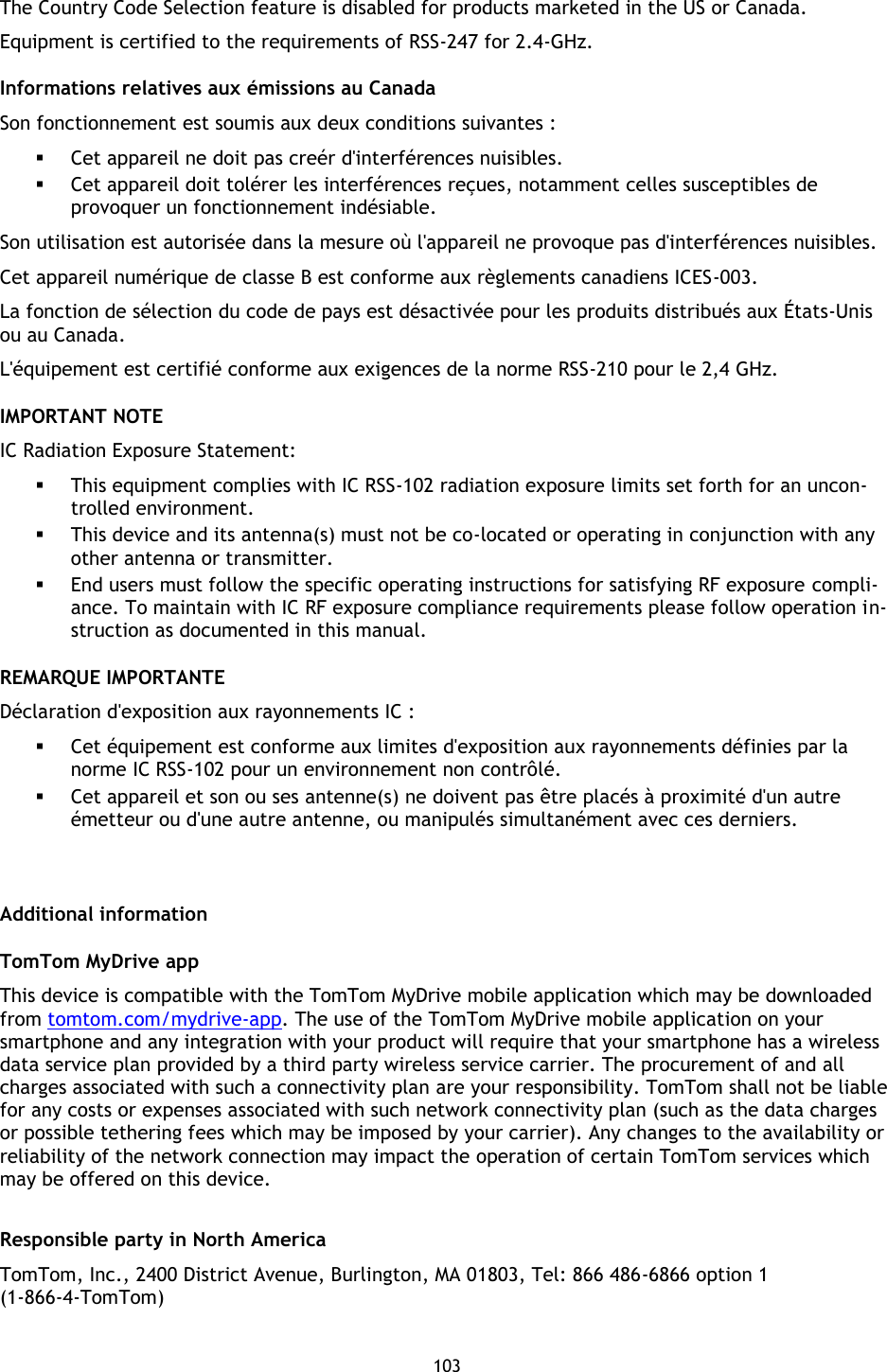 103    The Country Code Selection feature is disabled for products marketed in the US or Canada. Equipment is certified to the requirements of RSS-247 for 2.4-GHz. Informations relatives aux émissions au Canada Son fonctionnement est soumis aux deux conditions suivantes :  Cet appareil ne doit pas creér d&apos;interférences nuisibles.  Cet appareil doit tolérer les interférences reçues, notamment celles susceptibles de provoquer un fonctionnement indésiable. Son utilisation est autorisée dans la mesure où l&apos;appareil ne provoque pas d&apos;interférences nuisibles. Cet appareil numérique de classe B est conforme aux règlements canadiens ICES-003. La fonction de sélection du code de pays est désactivée pour les produits distribués aux États-Unis ou au Canada. L&apos;équipement est certifié conforme aux exigences de la norme RSS-210 pour le 2,4 GHz. IMPORTANT NOTE IC Radiation Exposure Statement:  This equipment complies with IC RSS-102 radiation exposure limits set forth for an uncon-trolled environment.  This device and its antenna(s) must not be co-located or operating in conjunction with any other antenna or transmitter.  End users must follow the specific operating instructions for satisfying RF exposure compli-ance. To maintain with IC RF exposure compliance requirements please follow operation in-struction as documented in this manual. REMARQUE IMPORTANTE Déclaration d&apos;exposition aux rayonnements IC :  Cet équipement est conforme aux limites d&apos;exposition aux rayonnements définies par la norme IC RSS-102 pour un environnement non contrôlé.  Cet appareil et son ou ses antenne(s) ne doivent pas être placés à proximité d&apos;un autre émetteur ou d&apos;une autre antenne, ou manipulés simultanément avec ces derniers.   Additional information TomTom MyDrive app This device is compatible with the TomTom MyDrive mobile application which may be downloaded from tomtom.com/mydrive-app. The use of the TomTom MyDrive mobile application on your smartphone and any integration with your product will require that your smartphone has a wireless data service plan provided by a third party wireless service carrier. The procurement of and all charges associated with such a connectivity plan are your responsibility. TomTom shall not be liable for any costs or expenses associated with such network connectivity plan (such as the data charges or possible tethering fees which may be imposed by your carrier). Any changes to the availability or reliability of the network connection may impact the operation of certain TomTom services which may be offered on this device.  Responsible party in North America TomTom, Inc., 2400 District Avenue, Burlington, MA 01803, Tel: 866 486-6866 option 1 (1-866-4-TomTom)  