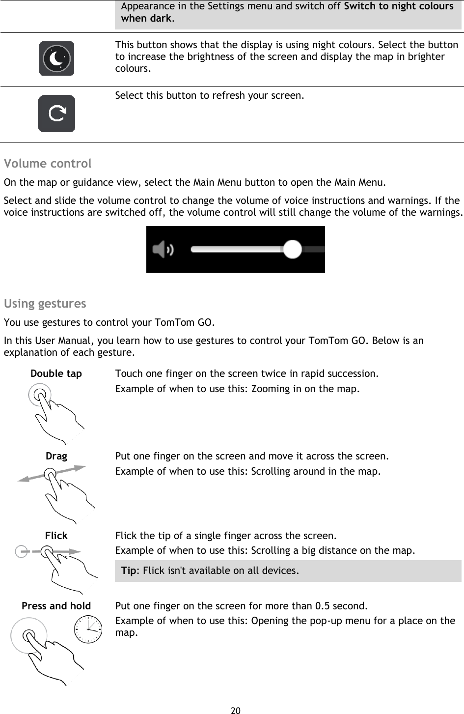 20    Appearance in the Settings menu and switch off Switch to night colours when dark.   This button shows that the display is using night colours. Select the button to increase the brightness of the screen and display the map in brighter colours.   Select this button to refresh your screen.  Volume control On the map or guidance view, select the Main Menu button to open the Main Menu. Select and slide the volume control to change the volume of voice instructions and warnings. If the voice instructions are switched off, the volume control will still change the volume of the warnings.   Using gestures You use gestures to control your TomTom GO.   In this User Manual, you learn how to use gestures to control your TomTom GO. Below is an explanation of each gesture. Double tap   Touch one finger on the screen twice in rapid succession. Example of when to use this: Zooming in on the map. Drag   Put one finger on the screen and move it across the screen. Example of when to use this: Scrolling around in the map. Flick   Flick the tip of a single finger across the screen. Example of when to use this: Scrolling a big distance on the map. Tip: Flick isn&apos;t available on all devices.   Press and hold   Put one finger on the screen for more than 0.5 second. Example of when to use this: Opening the pop-up menu for a place on the map.   