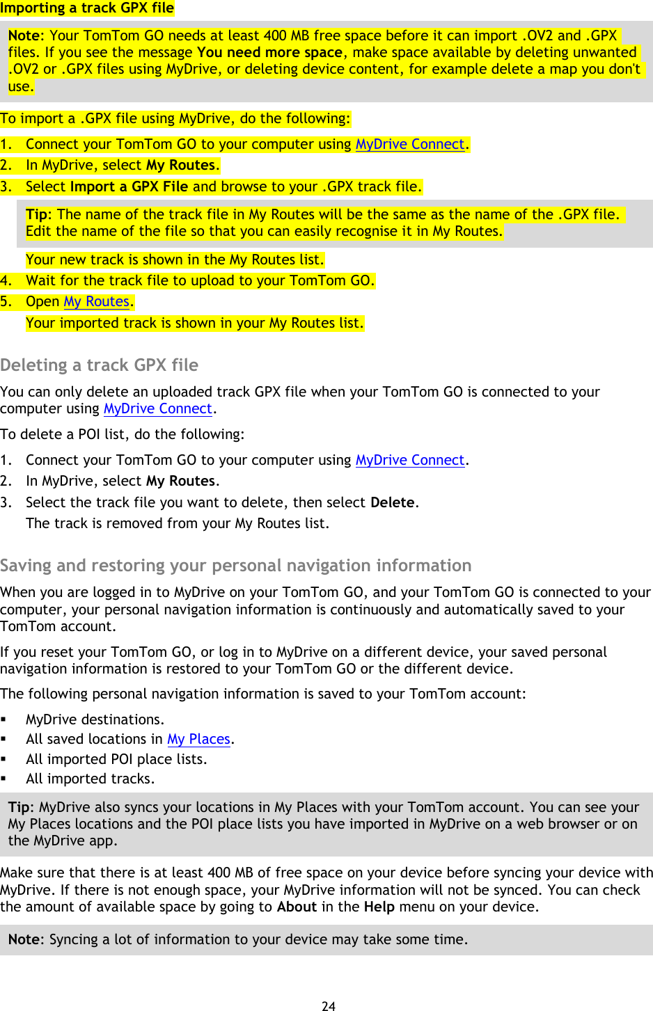 24    Importing a track GPX file Note: Your TomTom GO needs at least 400 MB free space before it can import .OV2 and .GPX files. If you see the message You need more space, make space available by deleting unwanted .OV2 or .GPX files using MyDrive, or deleting device content, for example delete a map you don&apos;t use. To import a .GPX file using MyDrive, do the following: 1. Connect your TomTom GO to your computer using MyDrive Connect. 2. In MyDrive, select My Routes. 3. Select Import a GPX File and browse to your .GPX track file. Tip: The name of the track file in My Routes will be the same as the name of the .GPX file. Edit the name of the file so that you can easily recognise it in My Routes. Your new track is shown in the My Routes list. 4. Wait for the track file to upload to your TomTom GO. 5. Open My Routes. Your imported track is shown in your My Routes list.  Deleting a track GPX file You can only delete an uploaded track GPX file when your TomTom GO is connected to your computer using MyDrive Connect. To delete a POI list, do the following: 1. Connect your TomTom GO to your computer using MyDrive Connect. 2. In MyDrive, select My Routes. 3. Select the track file you want to delete, then select Delete. The track is removed from your My Routes list.  Saving and restoring your personal navigation information When you are logged in to MyDrive on your TomTom GO, and your TomTom GO is connected to your computer, your personal navigation information is continuously and automatically saved to your TomTom account. If you reset your TomTom GO, or log in to MyDrive on a different device, your saved personal navigation information is restored to your TomTom GO or the different device. The following personal navigation information is saved to your TomTom account:  MyDrive destinations.  All saved locations in My Places.  All imported POI place lists.  All imported tracks. Tip: MyDrive also syncs your locations in My Places with your TomTom account. You can see your My Places locations and the POI place lists you have imported in MyDrive on a web browser or on the MyDrive app. Make sure that there is at least 400 MB of free space on your device before syncing your device with MyDrive. If there is not enough space, your MyDrive information will not be synced. You can check the amount of available space by going to About in the Help menu on your device. Note: Syncing a lot of information to your device may take some time.  