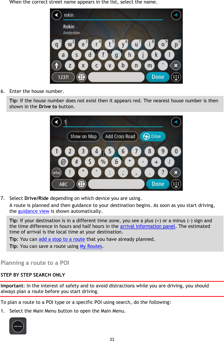 33    When the correct street name appears in the list, select the name.  6. Enter the house number. Tip: If the house number does not exist then it appears red. The nearest house number is then shown in the Drive to button.  7. Select Drive/Ride depending on which device you are using. A route is planned and then guidance to your destination begins. As soon as you start driving, the guidance view is shown automatically. Tip: If your destination is in a different time zone, you see a plus (+) or a minus (-) sign and the time difference in hours and half hours in the arrival information panel. The estimated time of arrival is the local time at your destination. Tip: You can add a stop to a route that you have already planned. Tip: You can save a route using My Routes.  Planning a route to a POI STEP BY STEP SEARCH ONLY Important: In the interest of safety and to avoid distractions while you are driving, you should always plan a route before you start driving. To plan a route to a POI type or a specific POI using search, do the following: 1. Select the Main Menu button to open the Main Menu.    