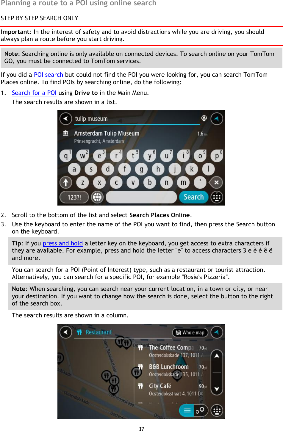 37    Planning a route to a POI using online search STEP BY STEP SEARCH ONLY Important: In the interest of safety and to avoid distractions while you are driving, you should always plan a route before you start driving. Note: Searching online is only available on connected devices. To search online on your TomTom GO, you must be connected to TomTom services. If you did a POI search but could not find the POI you were looking for, you can search TomTom Places online. To find POIs by searching online, do the following: 1. Search for a POI using Drive to in the Main Menu. The search results are shown in a list.  2. Scroll to the bottom of the list and select Search Places Online. 3. Use the keyboard to enter the name of the POI you want to find, then press the Search button on the keyboard. Tip: If you press and hold a letter key on the keyboard, you get access to extra characters if they are available. For example, press and hold the letter &quot;e&quot; to access characters 3 e è é ê ë and more. You can search for a POI (Point of Interest) type, such as a restaurant or tourist attraction. Alternatively, you can search for a specific POI, for example &quot;Rosie&apos;s Pizzeria&quot;. Note: When searching, you can search near your current location, in a town or city, or near your destination. If you want to change how the search is done, select the button to the right of the search box. The search results are shown in a column.  