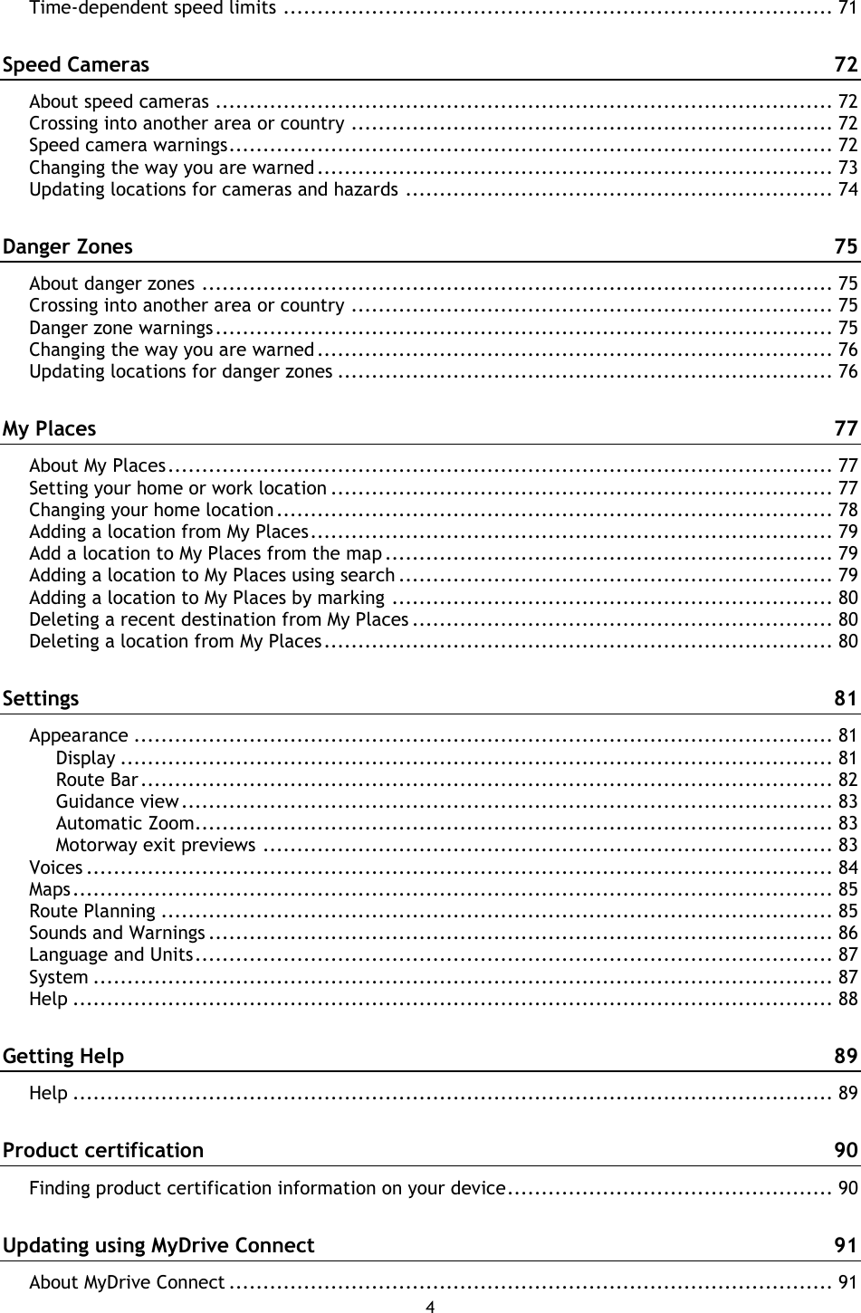 4    Time-dependent speed limits ................................................................................. 71 Speed Cameras  72 About speed cameras ........................................................................................... 72 Crossing into another area or country ....................................................................... 72 Speed camera warnings ......................................................................................... 72 Changing the way you are warned ............................................................................ 73 Updating locations for cameras and hazards ............................................................... 74 Danger Zones  75 About danger zones ............................................................................................. 75 Crossing into another area or country ....................................................................... 75 Danger zone warnings ........................................................................................... 75 Changing the way you are warned ............................................................................ 76 Updating locations for danger zones ......................................................................... 76 My Places  77 About My Places .................................................................................................. 77 Setting your home or work location .......................................................................... 77 Changing your home location .................................................................................. 78 Adding a location from My Places ............................................................................. 79 Add a location to My Places from the map .................................................................. 79 Adding a location to My Places using search ................................................................ 79 Adding a location to My Places by marking ................................................................. 80 Deleting a recent destination from My Places .............................................................. 80 Deleting a location from My Places ........................................................................... 80 Settings  81 Appearance ....................................................................................................... 81 Display ......................................................................................................... 81 Route Bar ...................................................................................................... 82 Guidance view ................................................................................................ 83 Automatic Zoom.............................................................................................. 83 Motorway exit previews .................................................................................... 83 Voices .............................................................................................................. 84 Maps ................................................................................................................ 85 Route Planning ................................................................................................... 85 Sounds and Warnings ............................................................................................ 86 Language and Units .............................................................................................. 87 System ............................................................................................................. 87 Help ................................................................................................................ 88 Getting Help  89 Help ................................................................................................................ 89 Product certification  90 Finding product certification information on your device ................................................ 90 Updating using MyDrive Connect  91 About MyDrive Connect ......................................................................................... 91 