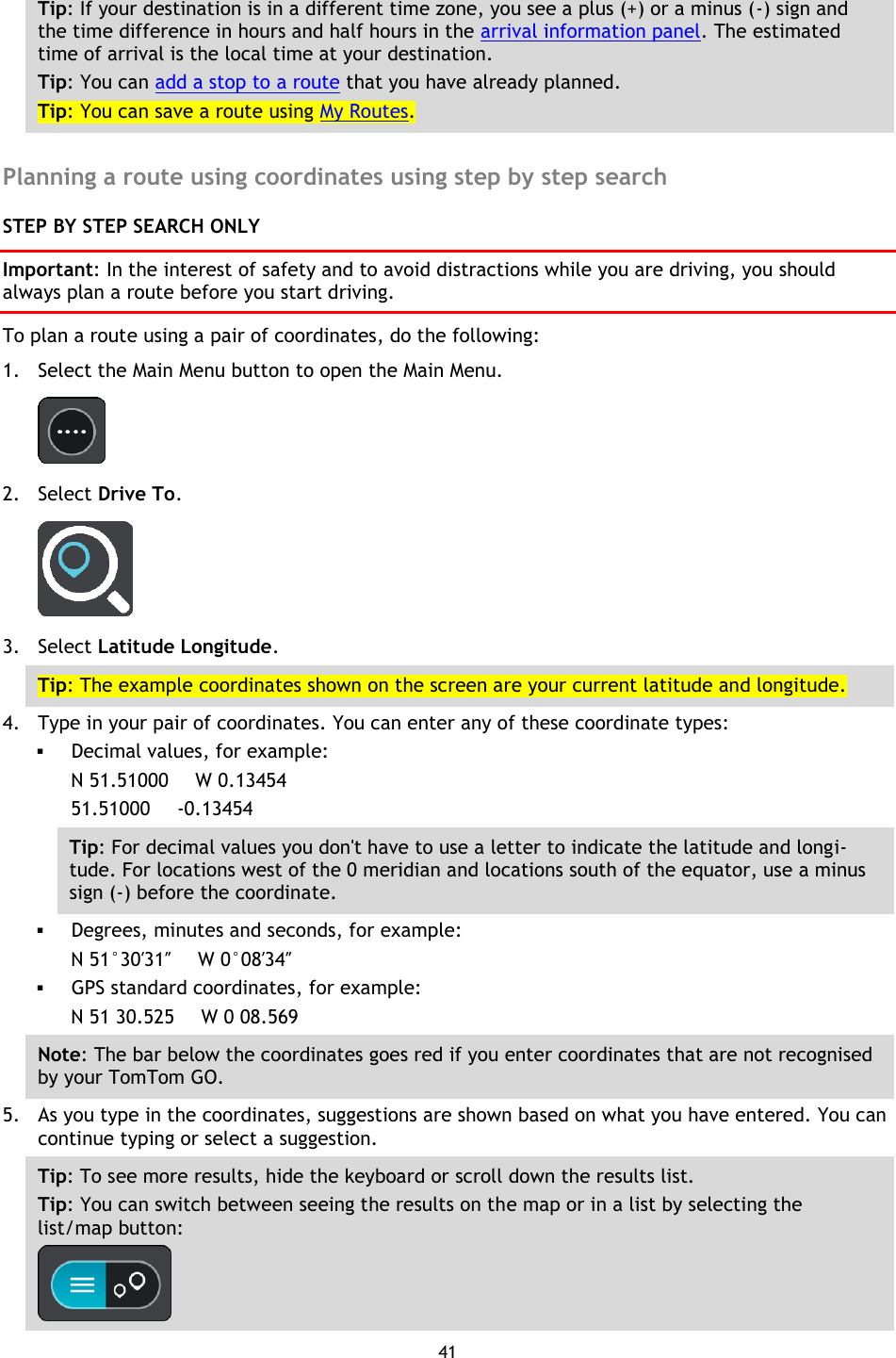 41    Tip: If your destination is in a different time zone, you see a plus (+) or a minus (-) sign and the time difference in hours and half hours in the arrival information panel. The estimated time of arrival is the local time at your destination. Tip: You can add a stop to a route that you have already planned. Tip: You can save a route using My Routes.  Planning a route using coordinates using step by step search STEP BY STEP SEARCH ONLY Important: In the interest of safety and to avoid distractions while you are driving, you should always plan a route before you start driving. To plan a route using a pair of coordinates, do the following: 1. Select the Main Menu button to open the Main Menu.    2. Select Drive To.  3. Select Latitude Longitude. Tip: The example coordinates shown on the screen are your current latitude and longitude. 4. Type in your pair of coordinates. You can enter any of these coordinate types:  Decimal values, for example: N 51.51000    W 0.13454 51.51000      -0.13454 Tip: For decimal values you don&apos;t have to use a letter to indicate the latitude and longi-tude. For locations west of the 0 meridian and locations south of the equator, use a minus sign (-) before the coordinate.  Degrees, minutes and seconds, for example: N 51°30′31″    W 0°08′34″  GPS standard coordinates, for example: N 51 30.525     W 0 08.569 Note: The bar below the coordinates goes red if you enter coordinates that are not recognised by your TomTom GO. 5. As you type in the coordinates, suggestions are shown based on what you have entered. You can continue typing or select a suggestion. Tip: To see more results, hide the keyboard or scroll down the results list. Tip: You can switch between seeing the results on the map or in a list by selecting the list/map button:    