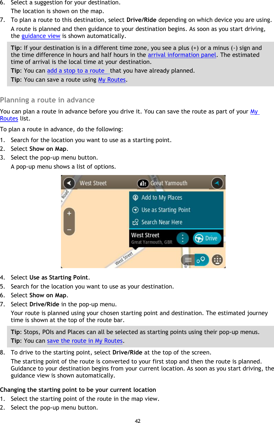 42    6. Select a suggestion for your destination. The location is shown on the map. 7. To plan a route to this destination, select Drive/Ride depending on which device you are using. A route is planned and then guidance to your destination begins. As soon as you start driving, the guidance view is shown automatically. Tip: If your destination is in a different time zone, you see a plus (+) or a minus (-) sign and the time difference in hours and half hours in the arrival information panel. The estimated time of arrival is the local time at your destination. Tip: You can add a stop to a route   that you have already planned. Tip: You can save a route using My Routes.  Planning a route in advance You can plan a route in advance before you drive it. You can save the route as part of your My Routes list.   To plan a route in advance, do the following: 1. Search for the location you want to use as a starting point. 2. Select Show on Map. 3. Select the pop-up menu button. A pop-up menu shows a list of options.  4. Select Use as Starting Point. 5. Search for the location you want to use as your destination. 6. Select Show on Map. 7. Select Drive/Ride in the pop-up menu. Your route is planned using your chosen starting point and destination. The estimated journey time is shown at the top of the route bar. Tip: Stops, POIs and Places can all be selected as starting points using their pop-up menus. Tip: You can save the route in My Routes. 8. To drive to the starting point, select Drive/Ride at the top of the screen. The starting point of the route is converted to your first stop and then the route is planned. Guidance to your destination begins from your current location. As soon as you start driving, the guidance view is shown automatically. Changing the starting point to be your current location 1. Select the starting point of the route in the map view. 2. Select the pop-up menu button. 