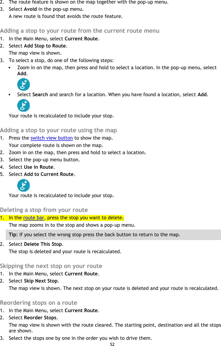 52    2. The route feature is shown on the map together with the pop-up menu. 3. Select Avoid in the pop-up menu. A new route is found that avoids the route feature.  Adding a stop to your route from the current route menu 1. In the Main Menu, select Current Route. 2. Select Add Stop to Route. The map view is shown. 3. To select a stop, do one of the following steps:  Zoom in on the map, then press and hold to select a location. In the pop-up menu, select Add.   Select Search and search for a location. When you have found a location, select Add.  Your route is recalculated to include your stop.  Adding a stop to your route using the map 1. Press the switch view button to show the map. Your complete route is shown on the map. 2. Zoom in on the map, then press and hold to select a location.   3. Select the pop-up menu button.   4. Select Use in Route. 5. Select Add to Current Route.  Your route is recalculated to include your stop.  Deleting a stop from your route 1. In the route bar, press the stop you want to delete. The map zooms in to the stop and shows a pop-up menu. Tip: If you select the wrong stop press the back button to return to the map. 2. Select Delete This Stop. The stop is deleted and your route is recalculated.    Skipping the next stop on your route 1. In the Main Menu, select Current Route. 2. Select Skip Next Stop. The map view is shown. The next stop on your route is deleted and your route is recalculated.  Reordering stops on a route 1. In the Main Menu, select Current Route. 2. Select Reorder Stops. The map view is shown with the route cleared. The starting point, destination and all the stops are shown. 3. Select the stops one by one in the order you wish to drive them. 