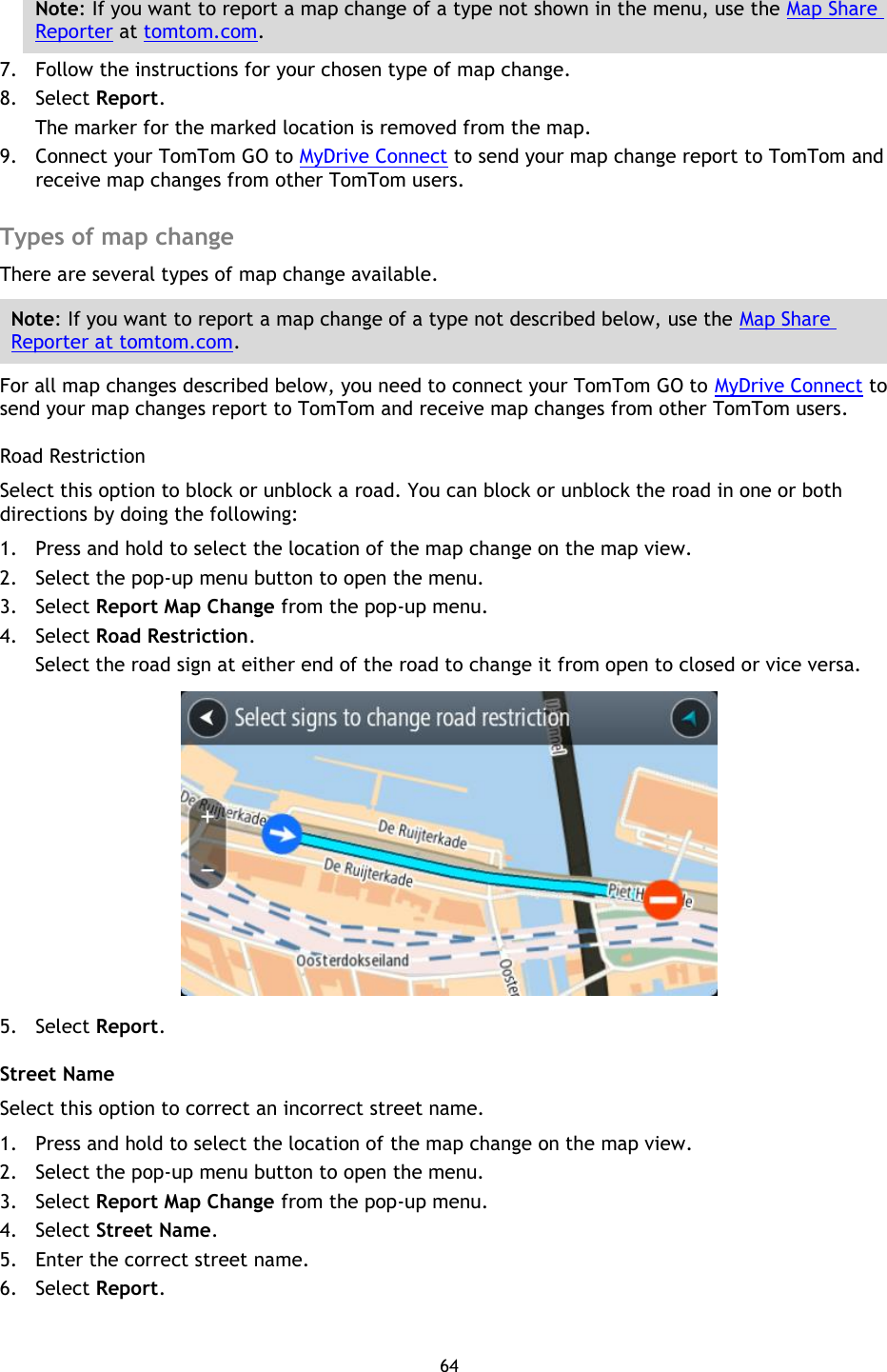 64    Note: If you want to report a map change of a type not shown in the menu, use the Map Share Reporter at tomtom.com. 7. Follow the instructions for your chosen type of map change. 8. Select Report. The marker for the marked location is removed from the map. 9. Connect your TomTom GO to MyDrive Connect to send your map change report to TomTom and receive map changes from other TomTom users.  Types of map change There are several types of map change available. Note: If you want to report a map change of a type not described below, use the Map Share Reporter at tomtom.com. For all map changes described below, you need to connect your TomTom GO to MyDrive Connect to send your map changes report to TomTom and receive map changes from other TomTom users. Road Restriction Select this option to block or unblock a road. You can block or unblock the road in one or both directions by doing the following: 1. Press and hold to select the location of the map change on the map view. 2. Select the pop-up menu button to open the menu. 3. Select Report Map Change from the pop-up menu. 4. Select Road Restriction. Select the road sign at either end of the road to change it from open to closed or vice versa.  5. Select Report. Street Name Select this option to correct an incorrect street name. 1. Press and hold to select the location of the map change on the map view. 2. Select the pop-up menu button to open the menu. 3. Select Report Map Change from the pop-up menu. 4. Select Street Name. 5. Enter the correct street name. 6. Select Report. 