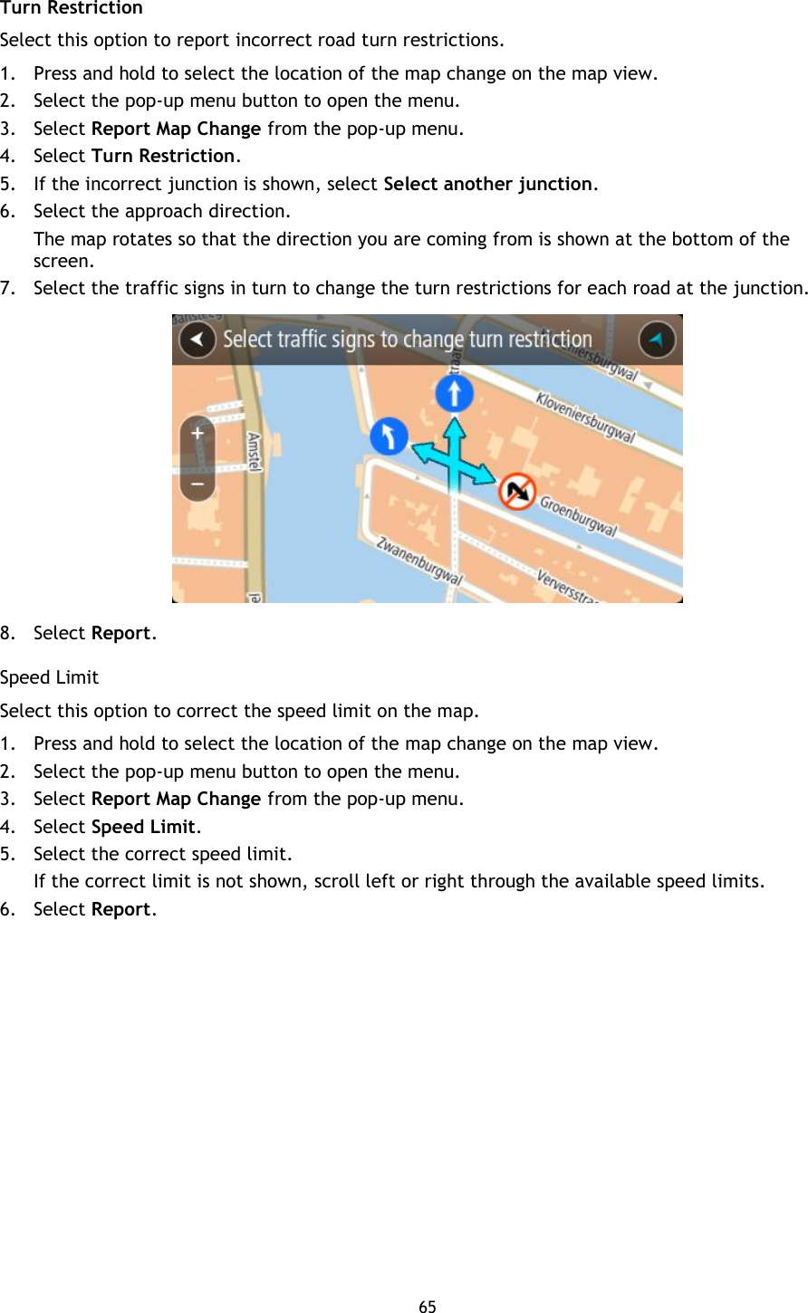 65    Turn Restriction Select this option to report incorrect road turn restrictions. 1. Press and hold to select the location of the map change on the map view. 2. Select the pop-up menu button to open the menu. 3. Select Report Map Change from the pop-up menu. 4. Select Turn Restriction. 5. If the incorrect junction is shown, select Select another junction.   6. Select the approach direction. The map rotates so that the direction you are coming from is shown at the bottom of the screen. 7. Select the traffic signs in turn to change the turn restrictions for each road at the junction.  8. Select Report. Speed Limit Select this option to correct the speed limit on the map.   1. Press and hold to select the location of the map change on the map view. 2. Select the pop-up menu button to open the menu. 3. Select Report Map Change from the pop-up menu. 4. Select Speed Limit. 5. Select the correct speed limit.   If the correct limit is not shown, scroll left or right through the available speed limits.   6. Select Report. 