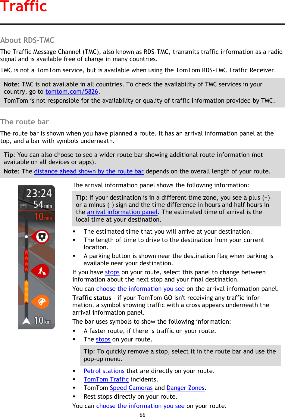 66    About RDS-TMC The Traffic Message Channel (TMC), also known as RDS-TMC, transmits traffic information as a radio signal and is available free of charge in many countries. TMC is not a TomTom service, but is available when using the TomTom RDS-TMC Traffic Receiver. Note: TMC is not available in all countries. To check the availability of TMC services in your country, go to tomtom.com/5826. TomTom is not responsible for the availability or quality of traffic information provided by TMC.  The route bar The route bar is shown when you have planned a route. It has an arrival information panel at the top, and a bar with symbols underneath. Tip: You can also choose to see a wider route bar showing additional route information (not available on all devices or apps). Note: The distance ahead shown by the route bar depends on the overall length of your route.    The arrival information panel shows the following information: Tip: If your destination is in a different time zone, you see a plus (+) or a minus (-) sign and the time difference in hours and half hours in the arrival information panel. The estimated time of arrival is the local time at your destination.  The estimated time that you will arrive at your destination.  The length of time to drive to the destination from your current location.  A parking button is shown near the destination flag when parking is available near your destination. If you have stops on your route, select this panel to change between information about the next stop and your final destination. You can choose the information you see on the arrival information panel. Traffic status - if your TomTom GO isn&apos;t receiving any traffic infor-mation, a symbol showing traffic with a cross appears underneath the arrival information panel. The bar uses symbols to show the following information:  A faster route, if there is traffic on your route.  The stops on your route. Tip: To quickly remove a stop, select it in the route bar and use the pop-up menu.  Petrol stations that are directly on your route.  TomTom Traffic incidents.  TomTom Speed Cameras and Danger Zones.  Rest stops directly on your route. You can choose the information you see on your route. Traffic 