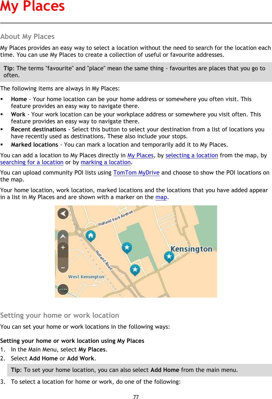 77    About My Places My Places provides an easy way to select a location without the need to search for the location each time. You can use My Places to create a collection of useful or favourite addresses. Tip: The terms &quot;favourite&quot; and &quot;place&quot; mean the same thing - favourites are places that you go to often. The following items are always in My Places:  Home - Your home location can be your home address or somewhere you often visit. This feature provides an easy way to navigate there.  Work - Your work location can be your workplace address or somewhere you visit often. This feature provides an easy way to navigate there.  Recent destinations - Select this button to select your destination from a list of locations you have recently used as destinations. These also include your stops.  Marked locations - You can mark a location and temporarily add it to My Places. You can add a location to My Places directly in My Places, by selecting a location from the map, by searching for a location or by marking a location. You can upload community POI lists using TomTom MyDrive and choose to show the POI locations on the map. Your home location, work location, marked locations and the locations that you have added appear in a list in My Places and are shown with a marker on the map.   Setting your home or work location You can set your home or work locations in the following ways: Setting your home or work location using My Places 1. In the Main Menu, select My Places. 2. Select Add Home or Add Work. Tip: To set your home location, you can also select Add Home from the main menu. 3. To select a location for home or work, do one of the following: My Places 