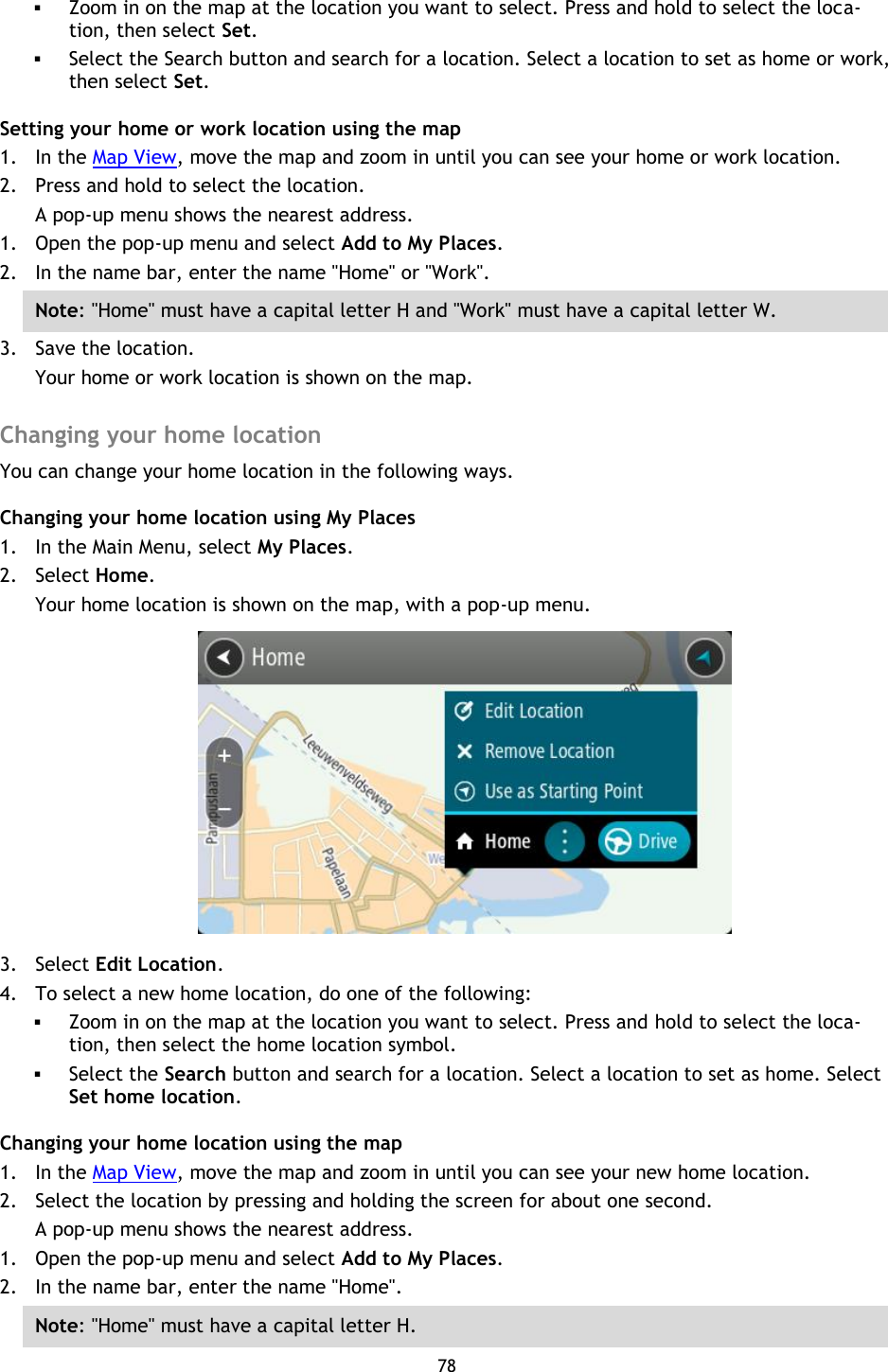 78     Zoom in on the map at the location you want to select. Press and hold to select the loca-tion, then select Set.  Select the Search button and search for a location. Select a location to set as home or work, then select Set. Setting your home or work location using the map 1. In the Map View, move the map and zoom in until you can see your home or work location. 2. Press and hold to select the location. A pop-up menu shows the nearest address. 1. Open the pop-up menu and select Add to My Places. 2. In the name bar, enter the name &quot;Home&quot; or &quot;Work&quot;. Note: &quot;Home&quot; must have a capital letter H and &quot;Work&quot; must have a capital letter W. 3. Save the location. Your home or work location is shown on the map.  Changing your home location You can change your home location in the following ways. Changing your home location using My Places 1. In the Main Menu, select My Places. 2. Select Home. Your home location is shown on the map, with a pop-up menu.  3. Select Edit Location. 4. To select a new home location, do one of the following:  Zoom in on the map at the location you want to select. Press and hold to select the loca-tion, then select the home location symbol.  Select the Search button and search for a location. Select a location to set as home. Select Set home location. Changing your home location using the map 1. In the Map View, move the map and zoom in until you can see your new home location. 2. Select the location by pressing and holding the screen for about one second. A pop-up menu shows the nearest address. 1. Open the pop-up menu and select Add to My Places. 2. In the name bar, enter the name &quot;Home&quot;. Note: &quot;Home&quot; must have a capital letter H. 