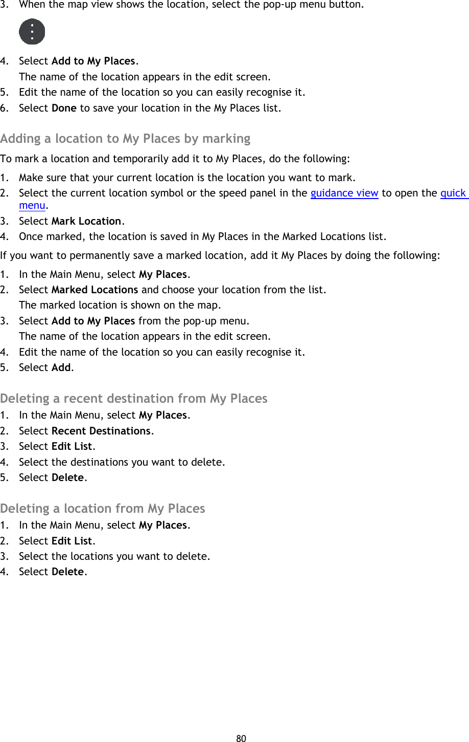 80    3. When the map view shows the location, select the pop-up menu button.  4. Select Add to My Places. The name of the location appears in the edit screen. 5. Edit the name of the location so you can easily recognise it. 6. Select Done to save your location in the My Places list.  Adding a location to My Places by marking To mark a location and temporarily add it to My Places, do the following: 1. Make sure that your current location is the location you want to mark. 2. Select the current location symbol or the speed panel in the guidance view to open the quick menu.   3. Select Mark Location. 4. Once marked, the location is saved in My Places in the Marked Locations list. If you want to permanently save a marked location, add it My Places by doing the following: 1. In the Main Menu, select My Places. 2. Select Marked Locations and choose your location from the list. The marked location is shown on the map. 3. Select Add to My Places from the pop-up menu. The name of the location appears in the edit screen. 4. Edit the name of the location so you can easily recognise it. 5. Select Add.  Deleting a recent destination from My Places 1. In the Main Menu, select My Places. 2. Select Recent Destinations. 3. Select Edit List. 4. Select the destinations you want to delete. 5. Select Delete.  Deleting a location from My Places 1. In the Main Menu, select My Places. 2. Select Edit List. 3. Select the locations you want to delete. 4. Select Delete. 