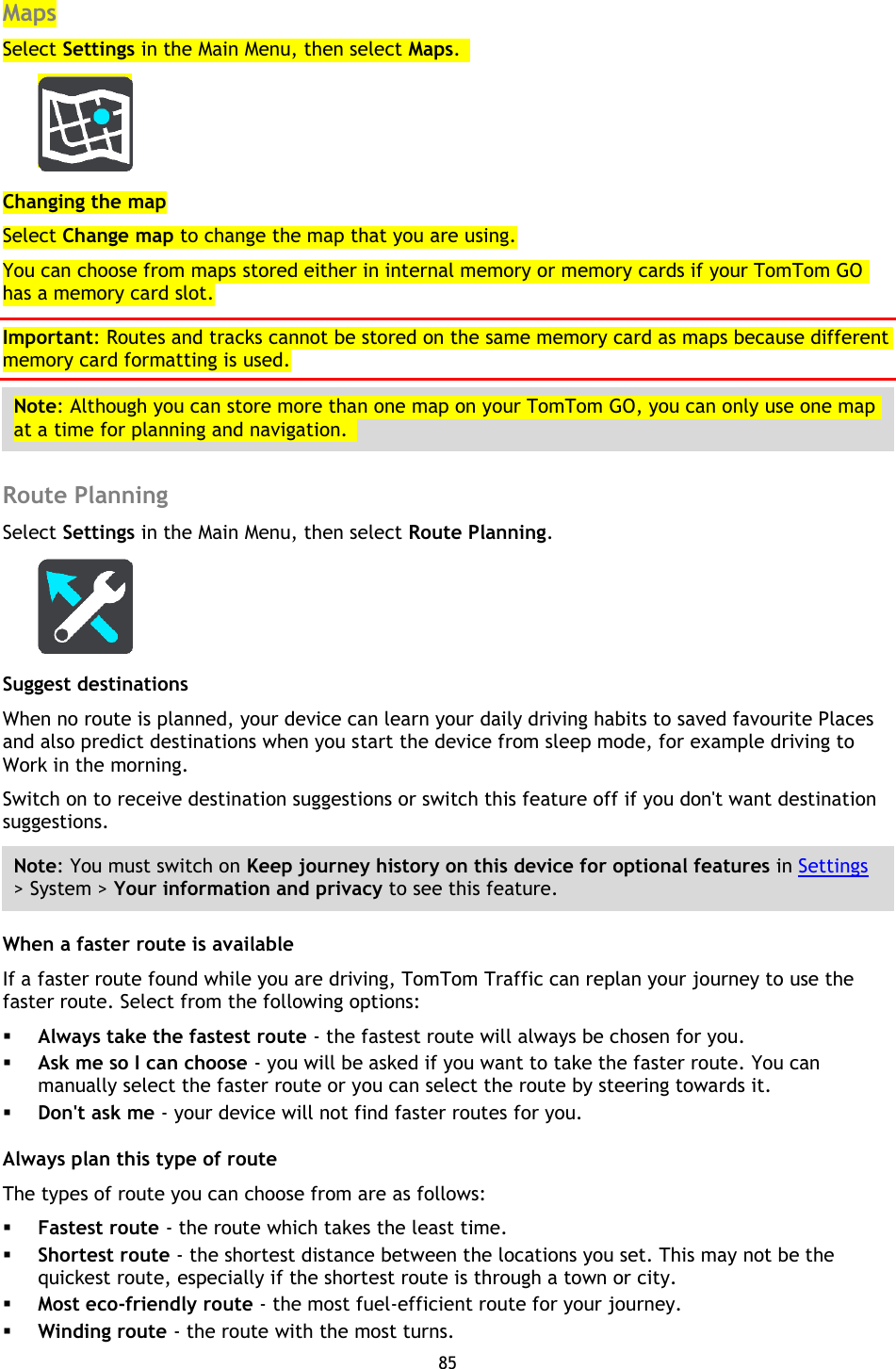 85    Maps Select Settings in the Main Menu, then select Maps.    Changing the map Select Change map to change the map that you are using. You can choose from maps stored either in internal memory or memory cards if your TomTom GO has a memory card slot. Important: Routes and tracks cannot be stored on the same memory card as maps because different memory card formatting is used. Note: Although you can store more than one map on your TomTom GO, you can only use one map at a time for planning and navigation.    Route Planning Select Settings in the Main Menu, then select Route Planning.    Suggest destinations When no route is planned, your device can learn your daily driving habits to saved favourite Places and also predict destinations when you start the device from sleep mode, for example driving to Work in the morning.   Switch on to receive destination suggestions or switch this feature off if you don&apos;t want destination suggestions.   Note: You must switch on Keep journey history on this device for optional features in Settings &gt; System &gt; Your information and privacy to see this feature. When a faster route is available If a faster route found while you are driving, TomTom Traffic can replan your journey to use the faster route. Select from the following options:  Always take the fastest route - the fastest route will always be chosen for you.  Ask me so I can choose - you will be asked if you want to take the faster route. You can manually select the faster route or you can select the route by steering towards it.  Don&apos;t ask me - your device will not find faster routes for you. Always plan this type of route The types of route you can choose from are as follows:  Fastest route - the route which takes the least time.  Shortest route - the shortest distance between the locations you set. This may not be the quickest route, especially if the shortest route is through a town or city.  Most eco-friendly route - the most fuel-efficient route for your journey.    Winding route - the route with the most turns. 