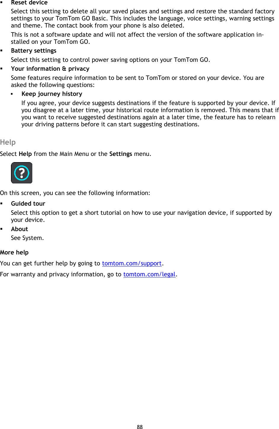 88     Reset device Select this setting to delete all your saved places and settings and restore the standard factory settings to your TomTom GO Basic. This includes the language, voice settings, warning settings and theme. The contact book from your phone is also deleted. This is not a software update and will not affect the version of the software application in-stalled on your TomTom GO.  Battery settings Select this setting to control power saving options on your TomTom GO.  Your information &amp; privacy Some features require information to be sent to TomTom or stored on your device. You are asked the following questions:  Keep journey history If you agree, your device suggests destinations if the feature is supported by your device. If you disagree at a later time, your historical route information is removed. This means that if you want to receive suggested destinations again at a later time, the feature has to relearn your driving patterns before it can start suggesting destinations.  Help Select Help from the Main Menu or the Settings menu.  On this screen, you can see the following information:  Guided tour Select this option to get a short tutorial on how to use your navigation device, if supported by your device.  About See System. More help You can get further help by going to tomtom.com/support.   For warranty and privacy information, go to tomtom.com/legal. 