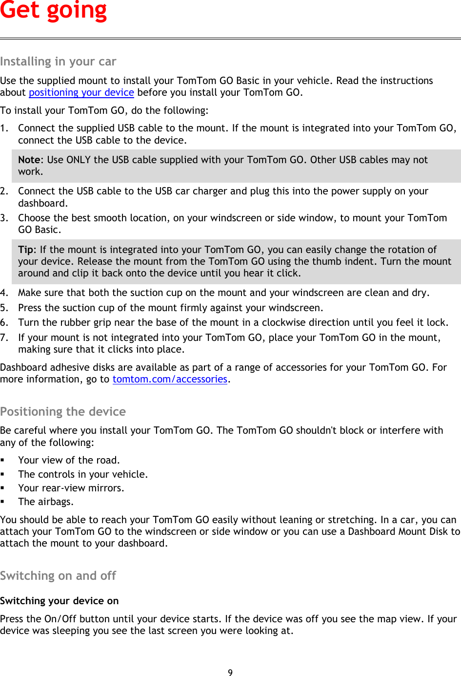 9    Installing in your car Use the supplied mount to install your TomTom GO Basic in your vehicle. Read the instructions about positioning your device before you install your TomTom GO. To install your TomTom GO, do the following: 1. Connect the supplied USB cable to the mount. If the mount is integrated into your TomTom GO, connect the USB cable to the device. Note: Use ONLY the USB cable supplied with your TomTom GO. Other USB cables may not work.   2. Connect the USB cable to the USB car charger and plug this into the power supply on your dashboard. 3. Choose the best smooth location, on your windscreen or side window, to mount your TomTom GO Basic. Tip: If the mount is integrated into your TomTom GO, you can easily change the rotation of your device. Release the mount from the TomTom GO using the thumb indent. Turn the mount around and clip it back onto the device until you hear it click. 4. Make sure that both the suction cup on the mount and your windscreen are clean and dry. 5. Press the suction cup of the mount firmly against your windscreen.   6. Turn the rubber grip near the base of the mount in a clockwise direction until you feel it lock. 7. If your mount is not integrated into your TomTom GO, place your TomTom GO in the mount, making sure that it clicks into place. Dashboard adhesive disks are available as part of a range of accessories for your TomTom GO. For more information, go to tomtom.com/accessories.  Positioning the device Be careful where you install your TomTom GO. The TomTom GO shouldn&apos;t block or interfere with any of the following:  Your view of the road.  The controls in your vehicle.  Your rear-view mirrors.  The airbags. You should be able to reach your TomTom GO easily without leaning or stretching. In a car, you can attach your TomTom GO to the windscreen or side window or you can use a Dashboard Mount Disk to attach the mount to your dashboard.    Switching on and off Switching your device on Press the On/Off button until your device starts. If the device was off you see the map view. If your device was sleeping you see the last screen you were looking at.   Get going 